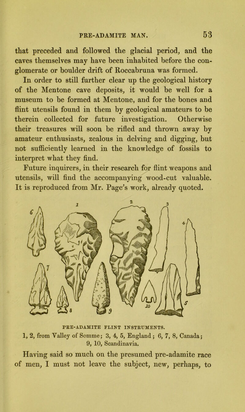 that preceded and followed the glacial period, and the caves themselves may have been inhabited before the con- glomerate or boulder drift of Roccabruna was formed. In order to still further clear up the geological history of the Mentone cave deposits, it would be well for a museum to be formed at Mentone, and for the bones and flint utensils found in them by geological amateurs to be therein collected for future investigation. Otherwise their treasures will soon be rifled and thrown away by amateur enthusiasts, zealous in delving and digging, but not sufficiently learned in the knowledge of fossils to interpret what they find. Future inquirers, in their research for flint weapons and utensils, will find the accompanying wood-cut valuable. It is reproduced from Mr. Pagers work, already quoted. PEE-ADAMITE FLINT INSTEUMENTS. 1, 2, from Valley of Somme; 3, 4, 5, England; 6, 7, 8, Canada; 9, 10, Scandinavia. Having said so much on the presumed pre-adamite race of men, I must not leave the subject, new, perhaps, to