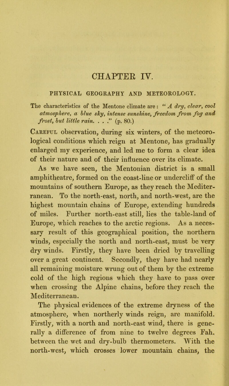 CHAPTEE IV. PHYSICAL GEOGRAPHY AND METEOROLOGY. The characteristics of the Mentone climate are : “ A dry, clear, cool atmosphere, a blue sJcy, intense sunshine, freedom from fog and frost, hut little rain. . . (p. 80.) Carepul observation, during six winters, of tbe meteoro- logical conditions which reign at Mentone, has gradually enlarged my experience, and led me to form a clear idea of their nature and of their influence over its climate. As we have seen, the Mentonian district is a small amphitheatre, formed on the coast-line or undercliff of the mountains of southern Europe, as they reach the Mediter- ranean. To the north-east, north, and north-west, are the highest mountain chains of Europe, extending hundreds of miles. Further north-east still, lies the table-land of Europe, which reaches to the arctic regions. As a neces- sary result of this geographical position, the northern winds, especially the north and north-east, must be very dry winds. Firstly, they have been dried by travelling over a great continent. Secondly, they have had nearly all remaining moisture wrung out of them by the extreme cold of the high regions which they have to pass over when crossing the Alpine chains, before they reach the Mediterranean. The physical evidences of the extreme dryness of the atmosphere, when northerly winds reign, are manifold. Firstly, with a north and north-east wind, there is gene- rally a difference of from nine to twelve degrees Fah. between the wet and dry-bulb thermometers. With the north-west, which crosses lower mountain chains, the