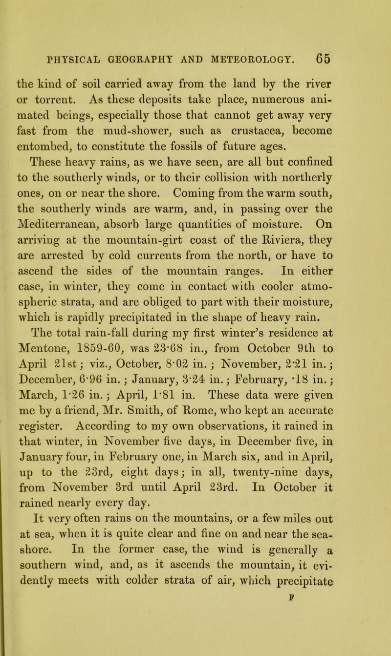 the kind of soil carried away from tke land by the river or torrent. As these deposits take place, numerous ani- mated beings, espeeially those that cannot get away very fast from the mud-shower, such as Crustacea, become entombed, to constitute the fossils of future ages. These heavy rains, as we have seen, are all but confined to the southerly winds, or to their collision with northerly ones, on or near the shore. Coming from the warm south, the southerly winds are warm, and, in passing over the Mediterranean, absorb large quantities of moisture. On arriving at the mountain-girt coast of the Riviera, they are arrested by cold currents from the north, or have to aseend the sides of the mountain ranges. In either case, in winter, they come in contact with cooler atmo- spheric strata, and are obliged to part with their moisture, which is rapidly precipitated in the shape of heavy rain. The total rain-fall during my first winter^s residence at Mentone, 1859-60, was 23*68 in., from October 9th to April 21st; viz., October, 8*02 in. ; November, 2*21 in.; December, 6*96 in.; January, 3*24 in.; February, *18 in.; March, 1*26 in.; April, 1*81 in. These data were given me by a friend, Mr. Smith, of Rome, who kept an accurate register. According to my own observations, it rained in that winter, in November five days, in December five, in January four, in February one, in March six, and in April, up to the 23rd, eight days; in all, twenty-nine days, from November 3rd until April 23rd. In October it rained nearly every day. It very often rains on the mountains, or a few miles out at sea, when it is quite clear and fine on and near the sea- shore. In the former case, the wind is generally a southern wind, and, as it ascends the mountain, it evi- dently meets with colder strata of air, which precipitate F
