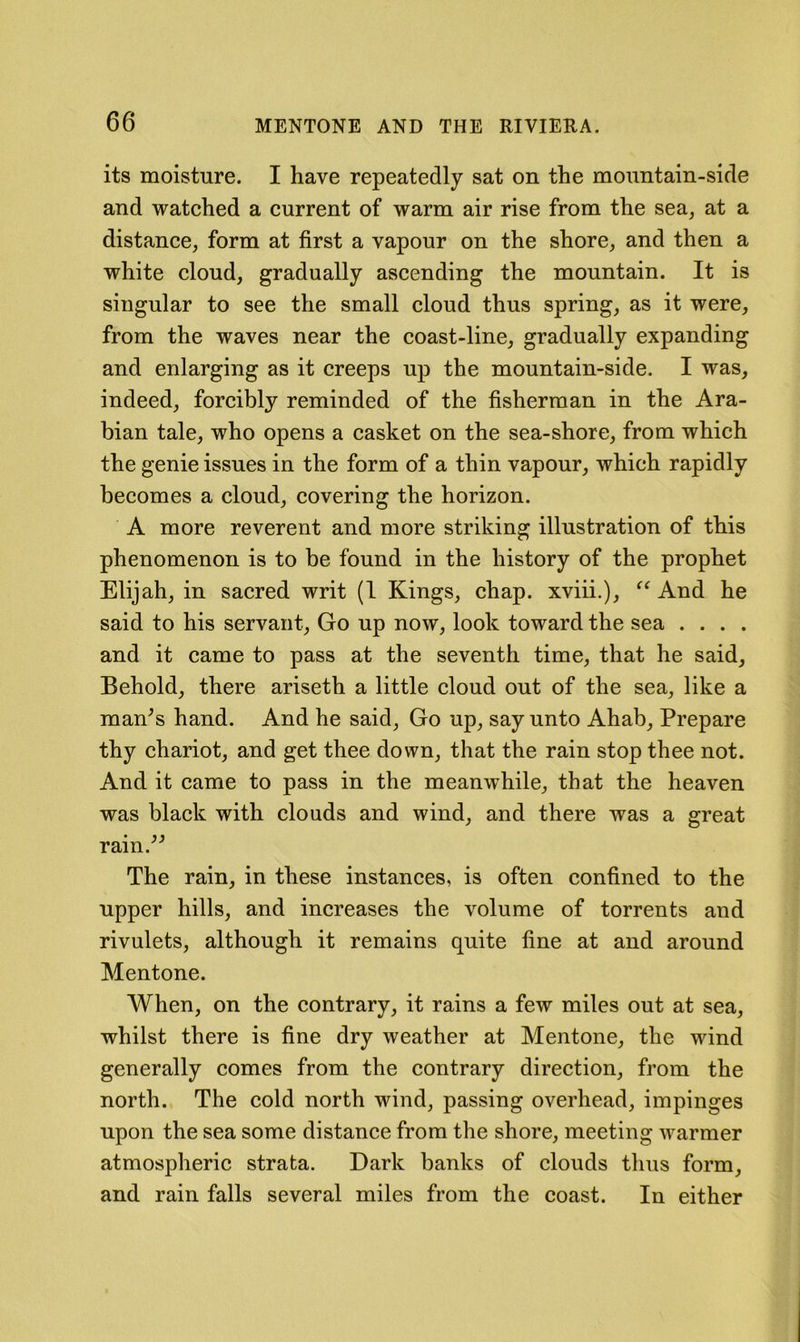 its moisture. I have repeatedly sat on the mountain-side and watched a current of warm air rise from the sea^ at a distance, form at first a vapour on the shore, and then a white cloud, gradually ascending the mountain. It is singular to see the small cloud thus spring, as it were, from the waves near the coast-line, gradually expanding and enlarging as it creeps up the mountain-side. I was, indeed, forcibly reminded of the fisherman in the Ara- bian tale, who opens a casket on the sea-shore, from which the genie issues in the form of a thin vapour, which rapidly becomes a cloud, covering the horizon. A more reverent and more striking illustration of this phenomenon is to be found in the history of the prophet Elijah, in sacred writ (1 Kings, chap, xviii.), ‘‘ And he said to his servant. Go up now, look toward the sea .... and it came to pass at the seventh time, that he said. Behold, there ariseth a little cloud out of the sea, like a man^s hand. And he said. Go up, say unto Ahab, Prepare thy chariot, and get thee down, that the rain stop thee not. And it came to pass in the meanw’hile, that the heaven was black with clouds and wind, and there was a great ram. The rain, in these instances, is often confined to the upper hills, and increases the volume of torrents and rivulets, although it remains quite fine at and around Mentone. When, on the contrary, it rains a few miles out at sea, whilst there is fine dry weather at Mentone, the wind generally comes from the contrary direction, from the north. The cold north wind, passing overhead, impinges upon the sea some distance from the shore, meeting warmer atmospheric strata. Dark banks of clouds thus form, and rain falls several miles from the coast. In either