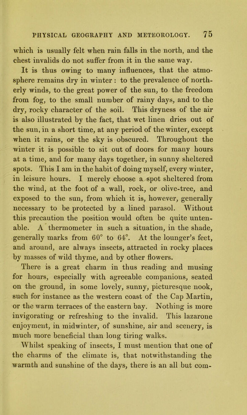 which is usually felt when rain falls in the north, and the chest invalids do not suffer from it in the same way. It is thus owing to many influences, that the atmo- sphere remains dry in winter : to the prevalence of north- erly winds, to the great power of the sun, to the freedom from fog, to the small number of rainy days, and to the dry, rocky character of the soil. This dryness of the air is also illustrated by the fact, that wet linen dries out of the sun, in a short time, at any period of the winter, except when it rains, or the sky is obscured. Throughout the winter it is possible to sit out of doors for many hours at a time, and for many days together, in sunny sheltered spots. This I am in the habit of doing myself, every winter, in leisure hours. I merely choose a spot sheltered from the wind, at the foot of a wall, rock, or olive-tree, and exposed to the sun, from which it is, however, generally necessary to be protected by a lined parasol. Without this precaution the position would often be quite unten- able. A thermometer in such a situation, in the shade, generally marks from 60° to 64°. At the lounger^s feet, and around, are always insects, attracted in rocky places by masses of wild thyme, and by other flowers. There is a great charm in thus reading and musing for hours, especially with agreeable companions, seated on the ground, in some lovely, sunny, picturesque nook, such for instance as the western coast of the Cap Martin, or the warm terraces of the eastern bay. Nothing is more invigorating or refreshing to the invalid. This lazarone enjoyment, in midwinter, of sunshine, air and scenery, is much more beneficial than long tiring walks. Whilst speaking of insects, I must mention that one of the charms of the climate is, that notwithstanding the warmth and sunshine of the days, there is an all but com-
