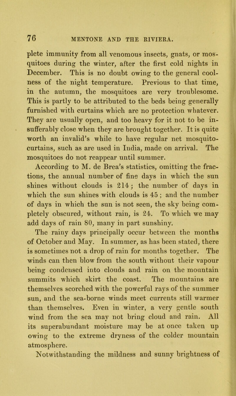 plete immunity from all venomous insects, gnats, or mos- quitoes during the winter, after the first cold nights in December. This is no doubt owing to the general cool- ness of the night temperature. Previous to that time, in the autumn, the mosquitoes are very troublesome. This is partly to be attributed to the beds being generally furnished with curtains which are no protection whatever. They are usually open, and too heavy for it not to be in- sufferably close when they are brought together. It is quite worth an invalid’s while to have regular net mosquito- curtains, such as are used in India, made on arrival. The mosquitoes do not reappear until summer. According to M. de Brea’s statistics, omitting the frac- tions, the annual number of fine days in which the sun shines without clouds is 214; the number of days in which the sun shines with clouds is 45 ; and the number of days in which the sun is not seen, the sky being com- pletely obscured, without rain, is 24. To which we may add days of rain 80, many in part sunshiny. The rainy days principally occur between the months of October and May. In summer, as has been stated, there is sometimes not a drop of rain for months together. The winds can then blow from the south without their vapour being condensed into clouds and rain on the mountain summits which skirt the coast. The mountains are themselves scorched with the powerful rays of the summer sun, and the sea-borne winds meet currents still warmer than themselves. Even in winter, a very gentle south wind from the sea may not bring cloud and rain. All its superabundant moisture may be at once taken up owing to the extreme drvness of the colder mountain O atmosphere. Notwithstanding the mildness and sunny brightness of