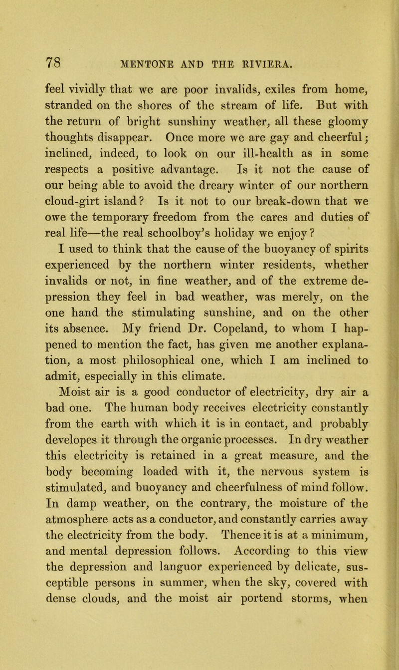 feel vividly that we are poor invalids, exiles from home, stranded on the shores of the stream of life. But with the return of bright sunshiny weather, all these gloomy thoughts disappear. Once more we are gay and cheerful; inclined, indeed, to look on our ill-health as in some respects a positive advantage. Is it not the cause of our being able to avoid the dreary winter of our northern cloud-girt island ? Is it not to our break-down that we owe the temporary freedom from the cares and duties of real life—the real schoolboy^s holiday we enjoy? I used to think that the cause of the buoyancy of spirits experienced by the northern winter residents, whether invalids or not, in fine weather, and of the extreme de- pression they feel in bad weather, was merely, on the one hand the stimulating sunshine, and on the other its absence. My friend Dr. Copeland, to whom I hap- pened to mention the fact, has given me another explana- tion, a most philosophical one, which I am inclined to admit, especially in this climate. Moist air is a good conductor of electricity, dry air a bad one. The human body receives electricity constantly from the earth with which it is in contact, and probably developes it through the organic processes. In dry weather this electricity is retained in a great measure, and the body becoming loaded with it, the nervous system is stimulated, and buoyancy and cheerfulness of mind follow. In damp weather, on the contrary, the moisture of the atmosphere acts as a conductor, and constantly carries away the electricity from the body. Thence it is at a minimum, and mental depression follows. According to this view the depression and languor experienced by delicate, sus- ceptible persons in summer, when the sky, covered with dense clouds, and the moist air portend storms, when