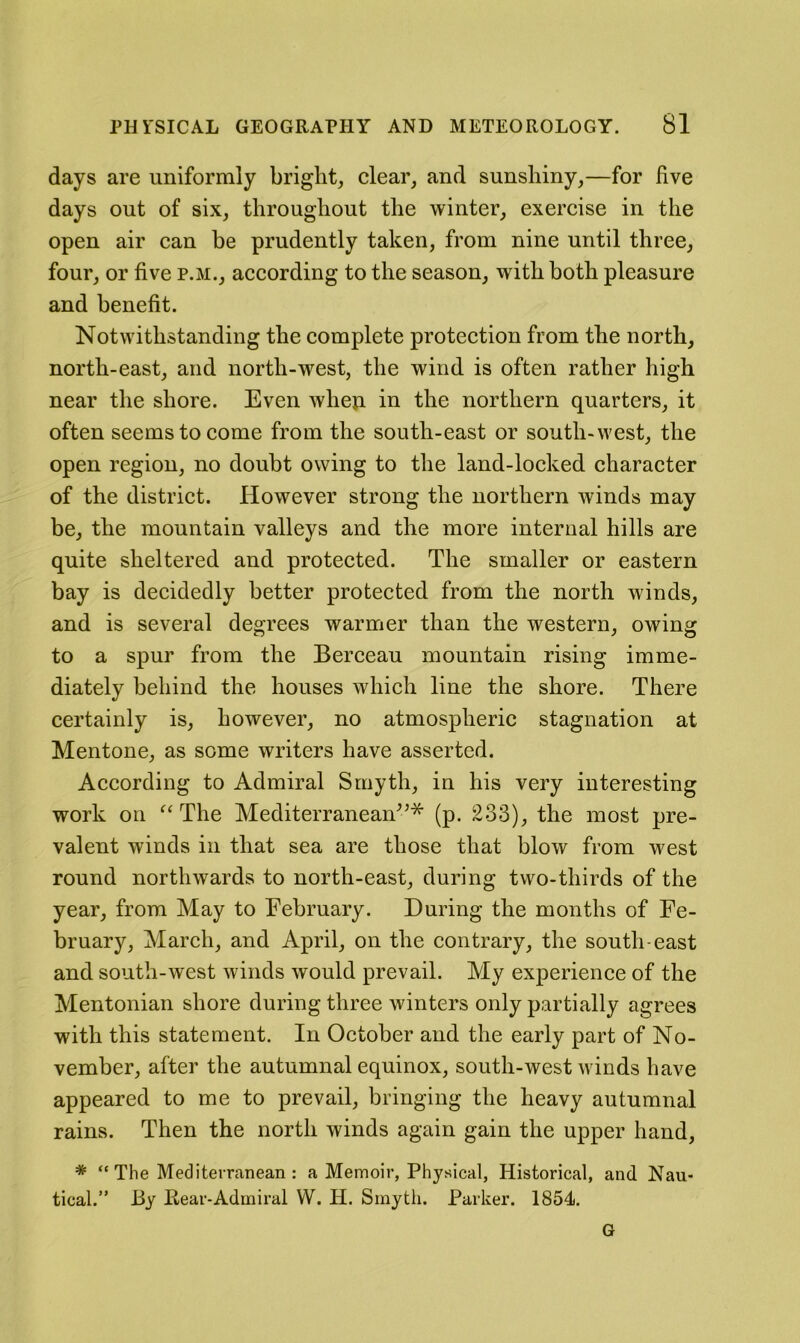days are uniformly bright, clear, and sunshiny,—for five days out of six, throughout the winter, exercise in the open air can be prudently taken, from nine until three, four, or five p.m., according to the season, with both pleasure and benefit. Notwithstanding the complete protection from the north, north-east, and north-west, the wind is often rather high near the shore. Even whcR in the northern quarters, it often seems to come from the south-east or south-w'est, the open region, no doubt owing to the land-locked character of the district. However strong the northern winds may be, the mountain valleys and the more internal hills are quite sheltered and protected. The smaller or eastern bay is decidedly better protected from the north winds, and is several degrees warmer than the western, owing to a spur from the Berceau mountain rising imme- diately behind the houses which line the shore. There certainly is, however, no atmospheric stagnation at Mentone, as some writers have asserted. According to Admiral Smyth, in his very interesting work on ‘‘ The Mediterranean^’* (p. 233), the most pre- valent winds in that sea are those that blow from west round northwards to north-east, during two-thirds of the year, from May to February. During the months of Fe- bruary, March, and April, on the contrary, the south-east and south-west winds would prevail. My experience of the Mentonian shore during three winters only partially agrees with this statement. In October and the early part of No- vember, after the autumnal equinox, south-west w'inds have appeared to me to prevail, bringing the heavy autumnal rains. Then the north winds again gain the upper hand, * “The Mediterranean: a Memoir, Physical, Historical, and Nau- tical.” By Rear-Admiral W. H. Smyth. Parker. 1854. G