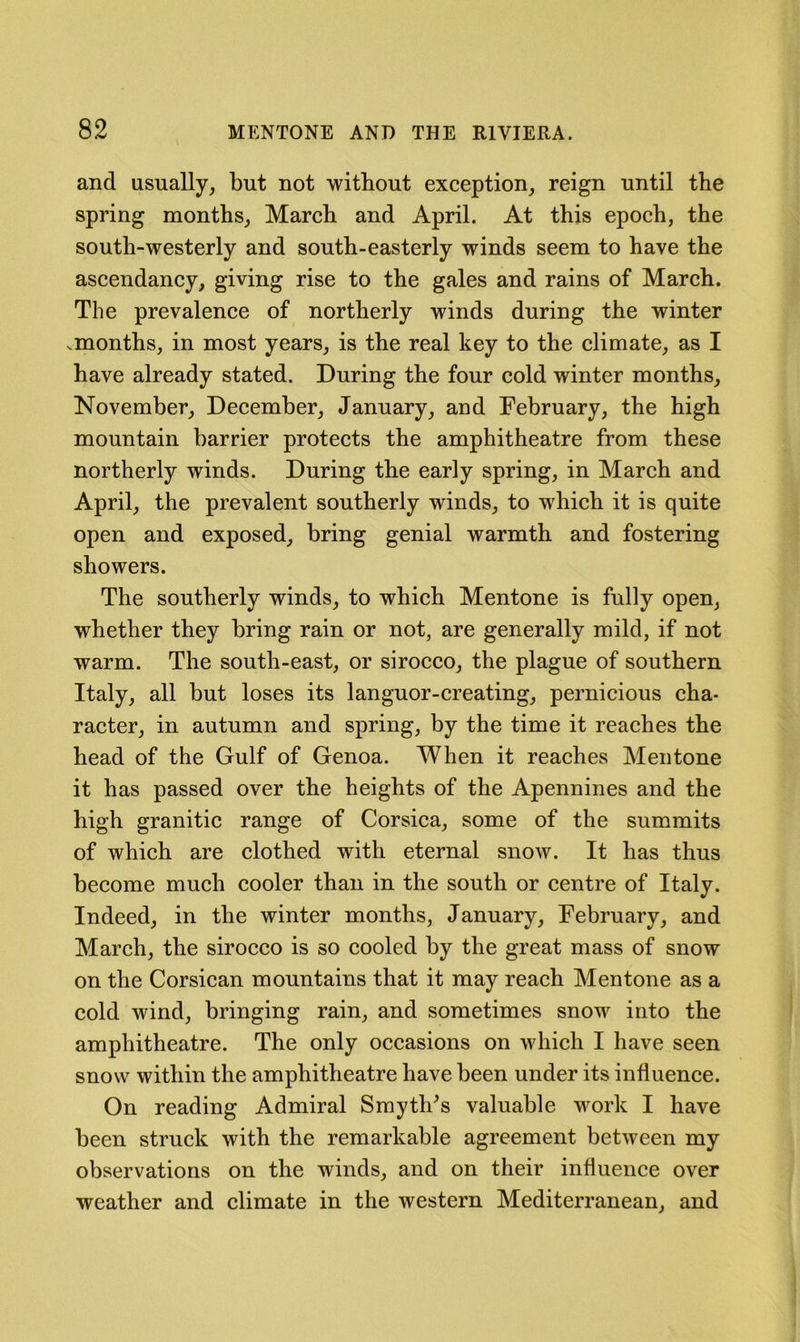 and usually, but not without exception, reign until the spring months, March and April. At this epoch, the south-westerly and south-easterly winds seem to have the ascendancy, giving rise to the gales and rains of March. The prevalence of northerly winds during the winter .months, in most years, is the real key to the climate, as I have already stated. During the four cold winter months, November, December, January, and February, the high mountain barrier protects the amphitheatre from these northerly winds. During the early spring, in March and April, the prevalent southerly wdnds, to which it is quite open and exposed, bring genial warmth and fostering showers. The southerly winds, to which Mentone is fully open, whether they bring rain or not, are generally mild, if not warm. The south-east, or sirocco, the plague of southern Italy, all but loses its languor-creating, pernicious cha- racter, in autumn and spring, by the time it reaches the head of the Gulf of Genoa. When it reaches Mentone it has passed over the heights of the Apennines and the high granitic range of Corsica, some of the summits of which are clothed with eternal snow. It has thus become much cooler than in the south or centre of Italy. Indeed, in the winter months, January, February, and March, the sirocco is so cooled by the great mass of snow on the Corsican mountains that it may reach Mentone as a cold wind, bringing rain, and sometimes snow into the amphitheatre. The only occasions on which I have seen snow within the amphitheatre have been under its influence. On reading Admiral Smyth^s valuable work I have been struck with the remarkable agreement between my observations on the winds, and on their influence over weather and climate in the western Mediterranean, and