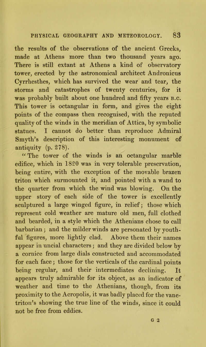 the results of the observations of the ancient Greeks, made at Athens more than two thousand years ago. There is still extant at Athens a kind of observatory tower, erected by the astronomical architect Andronicus Cyrrhesthes, which has survived the wear and tear, the storms and catastrophes of twenty centuries, for it was probably built about one hundred and fifty years b.c. This tower is octangular in form, and gives the eight points of the compass then recognised, with the reputed quality of the winds in the meridian of Attica, by symbolic statues. I cannot do better than reproduce Admiral Smyth^s description of this interesting monument of antiquity (p. 278). The tower of the winds is an octangular marble edifice, which in 1820 was in very tolerable preservation, being entire, with the exception of the movable brazen triton which surmounted it, and pointed with a wand to the quarter from which the wind was blowing. On the upper story of each side of the tower is excellently sculptured a large winged figure, in relief; those which represent cold weather are mature old men, full clothed and bearded, in a style which the Athenians chose to call barbarian; and the milder winds are personated by youth- ful figures, more lightly clad. Above them their names appear in uncial characters; and they are divided below by a cornice from large dials constructed and accommodated for each face; those for the verticals of the cardinal points being regular, and their intermediates declining. It appears truly admirable for its object, as an indicator of weather and time to the Athenians, though, from its proximity to the Acropolis, it was badly placed for the vane- triton's showing the true line of the winds, since it could not be free from eddies.