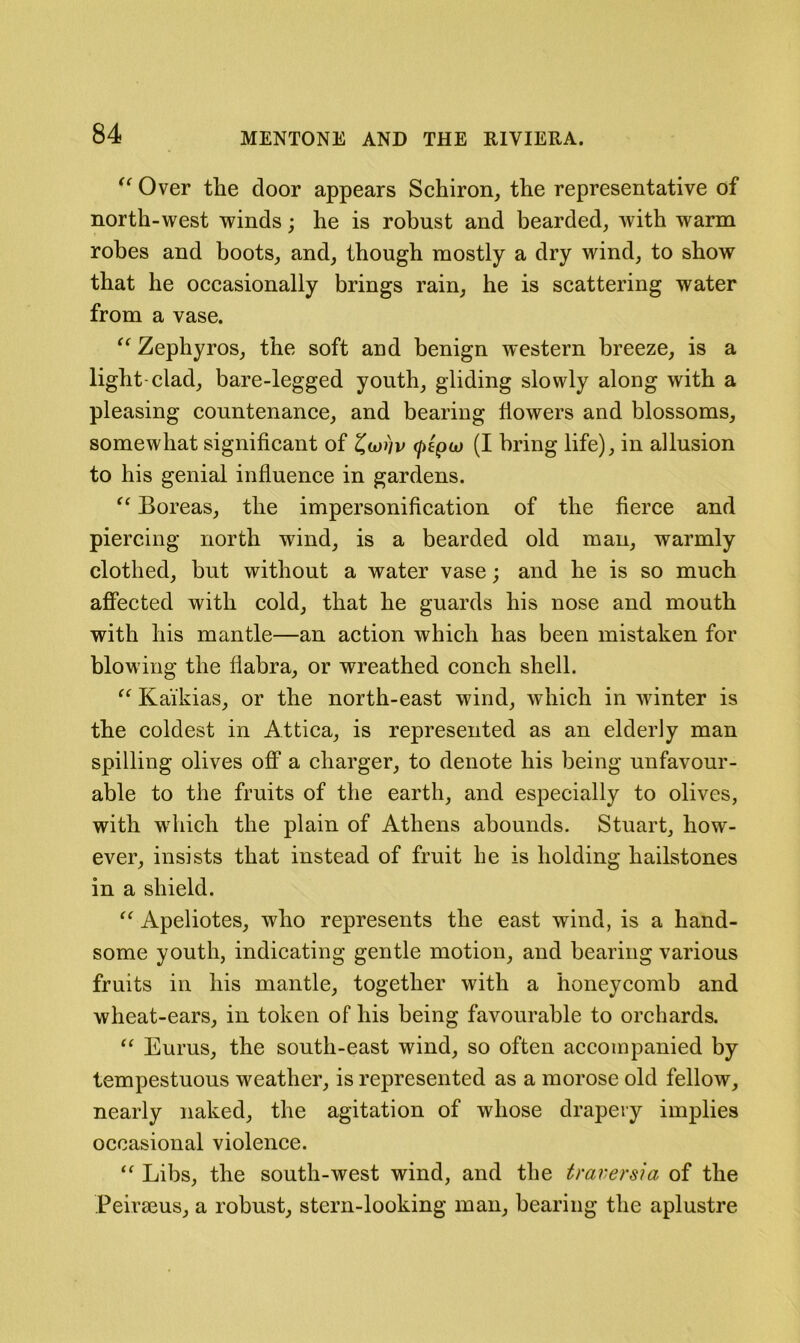 Over the door appears Schiron, the representative of north-west winds; he is robust and bearded, with warm robes and boots, and, though mostly a dry wind, to show that he occasionally brings rain, he is scattering water from a vase. Zephyros, the soft and benign western breeze, is a light-clad, bare-legged youth, gliding slowly along with a pleasing countenance, and bearing flowers and blossoms, somewhat significant of (/)cptu (I bring life), in allusion to his genial influence in gardens. Boreas, the impersonification of the fierce and piercing north wind, is a bearded old man, warmly clothed, but without a water vase; and he is so much affected with cold, that he guards his nose and mouth with his mantle—an action which has been mistaken for blowing the flabra, or wreathed conch shell. Kaikias, or the north-east wind, which in winter is the coldest in Attica, is represented as an elderly man spilling olives off a charger, to denote his being unfavour- able to the fruits of the earth, and especially to olives, with which the plain of Athens abounds. Stuart, how- ever, insists that instead of fruit he is holding hailstones in a shield. “ Apeliotes, who represents the east wind, is a hand- some youth, indicating gentle motion, and bearing various fruits in his mantle, together with a honeycomb and wheat-ears, in token of his being favourable to orchards. “ Eurus, the south-east wind, so often accompanied by tempestuous weather, is represented as a morose old fellow, nearly naked, the agitation of whose drapery implies occasional violence. Libs, the south-west wind, and the t raver si a of the Peiraeus, a robust, stern-looking man, bearing the aplustre