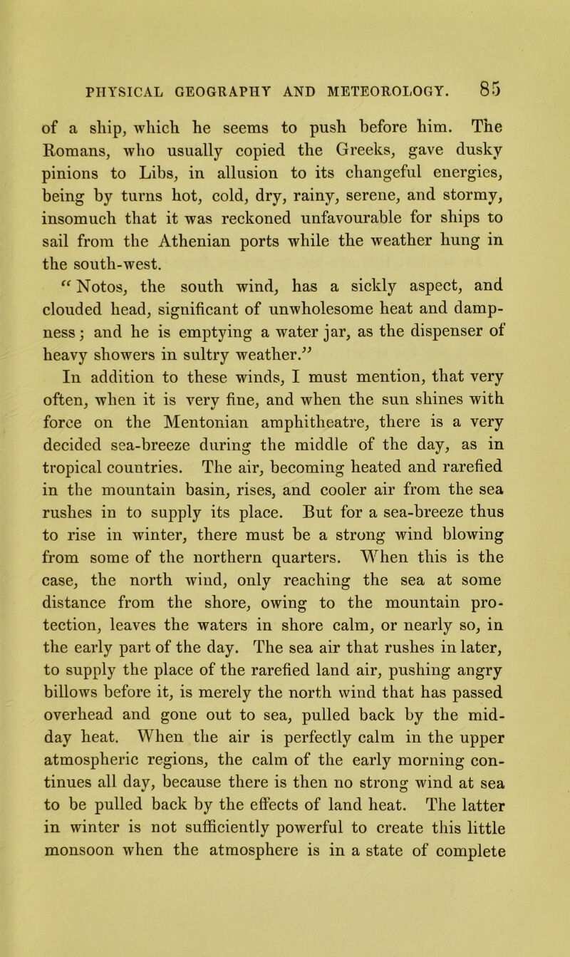 of a ship, which he seems to push before him. The Romans, who usually copied the Greeks, gave dusky pinions to Libs, in allusion to its changeful energies, being by turns hot, cold, dry, rainy, serene, and stormy, insomuch that it was reckoned unfavourable for ships to sail from the Athenian ports while the weather hung in the south-west. Notos, the south wind, has a sickly aspect, and clouded head, significant of unwholesome heat and damp- ness ; and he is emptying a water jar, as the dispenser of heavy showers in sultry weather In addition to these winds, I must mention, that very often, when it is very fine, and when the sun shines with force on the Mentonian amphitheatre, there is a very decided sea-breeze during the middle of the day, as in tropical countries. The air, becoming heated and rarefied in the mountain basin, rises, and cooler air from the sea rushes in to supply its place. But for a sea-breeze thus to rise in winter, there must be a strong wind blowing from some of the northern quarters. When this is the case, the north wind, only reaching the sea at some distance from the shore, owing to the mountain pro- tection, leaves the waters in shore calm, or nearly so, in the early part of the day. The sea air that rushes in later, to supply the place of the rarefied land air, pushing angry billows before it, is merely the north wind that has passed overhead and gone out to sea, pulled back by the mid- day heat. When the air is perfectly calm in the upper atmospheric regions, the calm of the early morning con- tinues all day, because there is then no strong wind at sea to be pulled back by the effects of land heat. The latter in winter is not sufficiently powerful to create this little monsoon when the atmosphere is in a state of complete