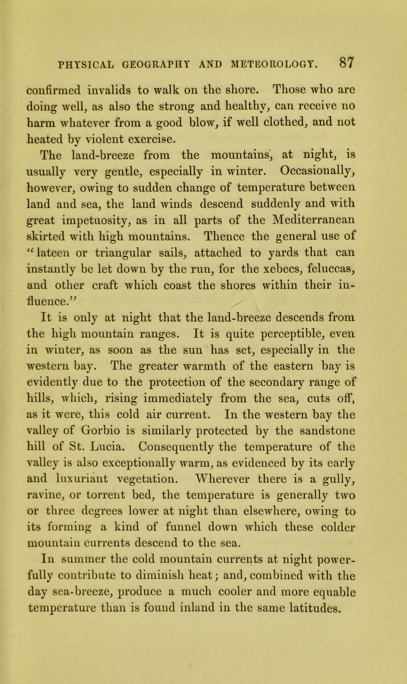 confirmed invalids to walk on the shore. Those who are doing well, as also the strong and healthy, can receive no harm whatever from a good blow, if well clothed, and not heated by violent exercise. The land-breeze from the monntains, at night, is usnally very gentle, especially in winter. Occasionally, however, owing to sndden change of temperature between land and sea, the land winds descend suddenly and with great impetuosity, as in all parts of the Mediterranean skirted with high mountains. Thence the general use of ‘Mateen or triangular sails, attached to yards that can instantly be let down by the run, for the xebecs, feluccas, and other craft which coast the shores within their in- fluence/^ It is only at night that the land-breeze descends from the high mountain ranges. It is quite perceptible, even in winter, as soon as the sun has set, especially in the western bay. The greater warmth of the eastern bay is evidently due to the protection of the secondary range of hills, which, rising immediately from the sea, cuts off, as it were, this cold air current. In the western bay the valley of Gorbio is similarly protected by the sandstone hill of St. Lucia. Consequently the temperature of the valley is also exceptionally warm, as evidenced by its early and luxuriant vegetation. Wherever there is a gully, ravine, or torrent bed, the temperature is generally two or three degrees lower at night than elsewhere, owing to its forming a kind of funnel down which these colder mountain currents descend to the sea. In summer the cold mountain currents at night power- fully contribute to diminish heat; and, combined with the day sea-breeze, produce a much cooler and more equable temperature than is found inland in the same latitudes.