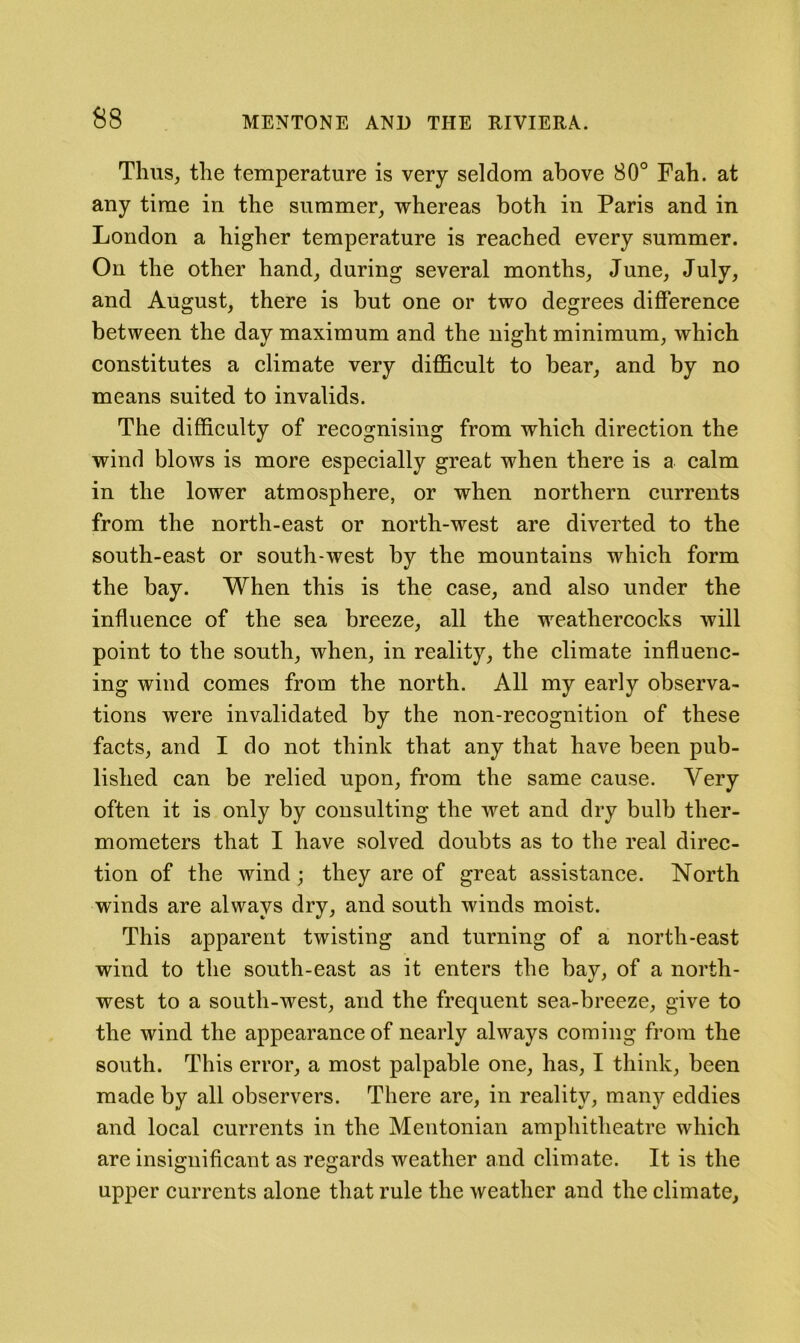 Thus, the temperature is very seldom above 80° Fah. at any time in the summer^ whereas both in Paris and in London a higher temperature is reached every summer. On the other hand^ during several months, June, July, and August, there is but one or two degrees difference between the day maximum and the night minimum, which constitutes a climate very difficult to bear, and by no means suited to invalids. The difficulty of recognising from which direction the wind blows is more especially great when there is a calm in the lower atmosphere, or when northern currents from the north-east or north-west are diverted to the south-east or south-west by the mountains which form the bay. When this is the case, and also under the influence of the sea breeze, all the weathercocks will point to the south, when, in reality, the climate influenc- ing wind comes from the north. All my early observa- tions were invalidated by the non-recognition of these facts, and I do not think that any that have been pub- lished can be relied upon, from the same cause. Very often it is only by consulting the wet and dry bulb ther- mometers that I have solved doubts as to the real direc- tion of the wind; they are of great assistance. North winds are always dry, and south winds moist. This apparent twisting and turning of a north-east wind to the south-east as it enters the bay, of a north- west to a south-west, and the frequent sea-breeze, give to the wind the appearance of nearly always coming from the south. This error, a most palpable one, has, I think, been made by all observers. There are, in reality, many eddies and local currents in the Mentonian amphitheatre which are insignificant as regards weather and climate. It is the upper currents alone that rule the weather and the climate.