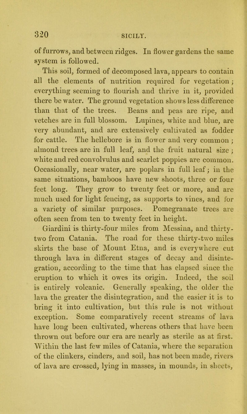 of furrows_, and between ridges. In flower gardens the same system is followed. This soil_, formed of decomposed lava^ appears to contain all the elements of nutrition required for vegetation; everything seeming to flourish and thrive in it_, provided there be water. The ground vegetation shows less difference than that of the trees. Beans and peas are ripe^ and vetches are in full blossom. Lupines^ white and blue^ are very abundant^ and are extensively cultivated as fodder for cattle. The hellebore is in flower and very common ; almond trees are in full leaf^ and the fruit natural size ; white and red convolvulus and scarlet poppies are common. Occasionally^ near water^ are poplars in full leaf; in the same situations, bamboos have new shoots, three or four feet long. They grow to twenty feet or more, and are much used for light fencing, as supports to vines, and for a variety of similar purposes. Pomegranate trees are often seen from ten to twenty feet in height. Giardini is thirty-four miles from Messina, and thirty- two from Catania. The road for these thirty-two miles skirts the base of Mount Etna, and is everywhere cut through lava in different stages of decay and disinte- gration, according to the time that has elapsed since the eruption to which it owes its origin. Indeed, the soil is entirely volcanic. Generally speaking, the older the lava the greater the disintegration, and the easier it is to bring it into cultivation, but this rule is not without exception. Some comparatively recent streams of lava have long been cultivated, whereas others that have been thrown out before our era are nearly as sterile as at first. Within the last few miles of Catania, where the separation of the clinkers, cinders, and soil, has not been made, rivers of lava are crossed, lying in masses, in mounds, in sheets.