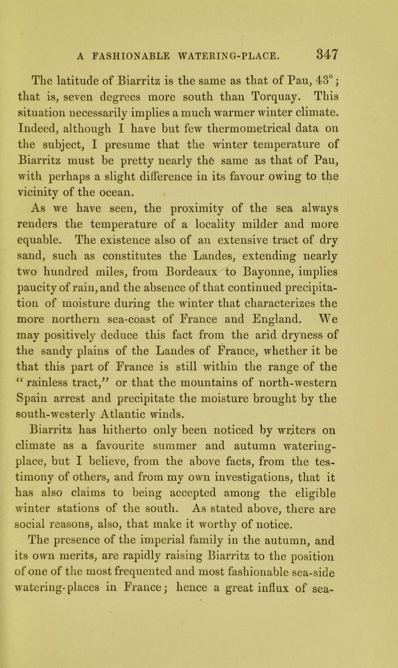 The latitude of Biarritz is the same as that of Pau, 43°; that is, seven degrees more south than Torquay. This situation necessarily implies a much warmer winter climate. Indeed, although I have but few thermometrical data on the subject, I presume that the winter temperature of Biarritz must be pretty nearly the same as that of Pan, with perhaps a slight difference in its favour owing to the vicinity of the ocean. As we have seen, the proximity of the sea always renders the temperature of a locality milder and more equable. The existence also of an extensive tract of dry sand, such as constitutes the Landes, extending nearly two hundred miles, from Bordeaux to Bayonne, implies paucity of rain, and the absence of that continued precipita- tion of moisture during the winter that characterizes the more northern sea-coast of Prance and England. We may positively deduce this fact from the arid dryness of the sandy plains of the Landes of France, whether it be that this part of France is still within the range of the “ rainless tract,^^ or that the mountains of north-western Spain arrest and precipitate the moisture brought by the south-westerly Atlantic winds. Biarritz has hitherto only been noticed by writers on climate as a favourite summer and autumn watering- place, but I believe, from the above facts, from the tes- timony of others, and from my own investigations, that it has also claims to being accepted among the eligible winter stations of the south. As stated above, there are social reasons, also, that make it worthy of notice. The presence of the imperial family in the autumn, and its own merits, are rapidly raising Biarritz to the position of one of the most frequented and most fashionable sea-side watering' places in France; hence a great influx of sea-