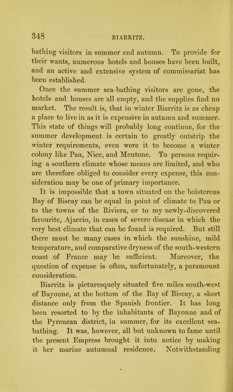 bathing visitors in summer and autumn. To provide for their wants, numerous hotels and houses have been built, and an active and extensive system of commissariat has been established. Once the summer sea-bathing visitors are gone, the hotels and houses are all empty, and the supplies find no market. The result is, that in winter Biarritz is as cheap a place to live in as it is expensive in autumn and summer. This state of things will probably long continue, for the summer development is certain to greatly outstrip the winter requirements, even were it to become a winter colony like Pau, Nice, and Mentone. To persons requir- ing a southern climate whose means are limited, and who are therefore obliged to consider every expense, this con- sideration may be one of primary importance. It is impossible that a town situated on the boisterous Bay of Biscay can be equal in point of climate to Pau or to the towns of the Biviera, or to my newly-discovered favourite, Ajaccio, in cases of severe disease in which the very best climate that can be found is required. But still there must be many cases in which the sunshine, mild temperature, and comparative dryness of the south-western coast of France may be sufficient. Moreover, the question of expense is often, unfortunately, a paramount consideration. Biarritz is picturesquely situated five miles south-west of Bayonne, at the bottom of the Bay of Biscay, a short distance only from the Spanish frontier. It has long been resorted to by the inhabitants of Bayonne and of the Pyrenean district, in summer, for its excellent sea- bathing. It was, however, all but unknown to fame until the present Empress brought it into notice by making it her marine autumnal residence. Notwithstanding