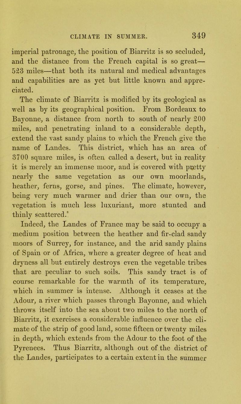 imperial patronage^ the position of Biarritz is so secluded, and the distance from the French capital is so great— 523 miles—that both its natural and medical advantages and capabilities are as yet but little known and appre- ciated. The climate of Biarritz is modified by its geological as well as by its geographical position. From Bordeaux to Bayonne, a distance from north to south of nearly 200 miles, and penetrating inland to a considerable depth, extend the vast sandy plains to which the French give the name of Landes. This district, which has an area of 3700 square miles, is often called a desert, but in reality it is merely an immense moor, and is covered with pretty nearly the same vegetation as our own moorlands, heather, ferns, gorse, and pines. The climate, however, being very much warmer and drier than our own, the vegetation is much less luxuriant, more stunted and thinly scattered.* Indeed, the Landes of France may be said to occupy a medium position between the heather and fir-clad sandy moors of Surrey, for instance, and the arid sandy plains of Spain or of Africa, where a greater degree of heat and dryness all but entirely destroys even the vegetable tribes that are peculiar to such soils. This sandy tract is of course remarkable for the warmth of its temperature, which in summer is intense. Although it ceases at the Adour, a river which passes through Bayonne, and which throws itself into the sea about two miles to the north of Biarritz, it exercises a considerable infiueuce over the cli- mate of the strip of good land, some fifteen or twenty miles in depth, which extends from the Adour to the foot of the Pyrenees. Thus Biarritz, although out of the district of the Landes, participates to a certain extent in the summer