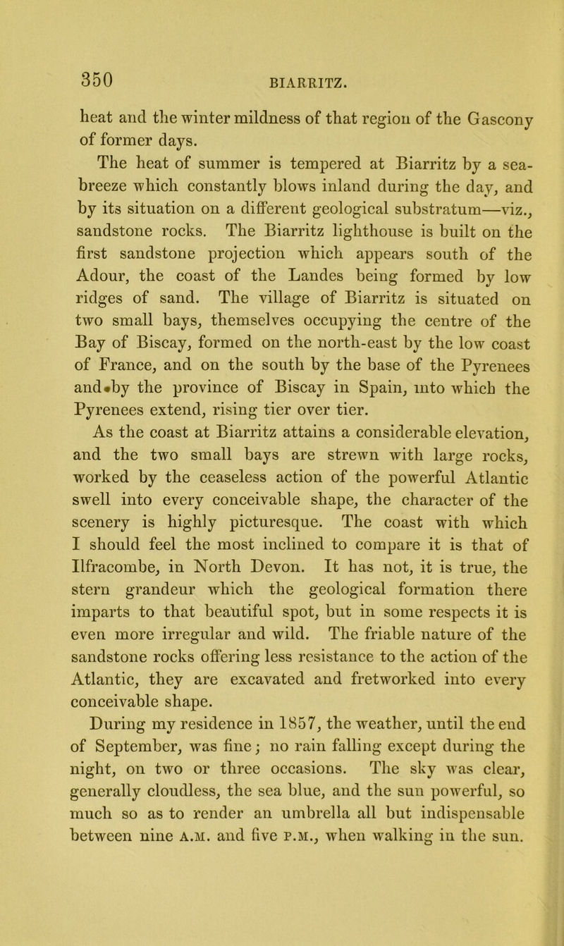 heat and the winter mildness of that region of the Gascony of former days. The heat of summer is tempered at Biarritz by a sea- breeze which constantly blows inland during the day, and by its situation on a different geological substratum—viz., sandstone rocks. The Biarritz lighthouse is built on the first sandstone projection which appears south of the Adour, the coast of the Landes being formed by low ridges of sand. The village of Biarritz is situated on two small bays, themselves occupying the centre of the Bay of Biscay, formed on the north-east by the low coast of France, and on the south by the base of the Pyrenees and«by the province of Biscay in Spain, into which the Pyrenees extend, rising tier over tier. As the coast at Biarritz attains a considerable elevation, and the two small bays are strewn with large rocks, worked by the ceaseless action of the powerful Atlantic swell into every conceivable shape, the character of the scenery is highly picturesque. The coast with which I should feel the most inclined to compare it is that of Ilfracombe, in North Devon. It has not, it is true, the stern grandeur which the geological formation there imparts to that beautiful spot, but in some respects it is even more irregular and wild. The friable nature of the sandstone rocks offering less resistance to the action of the Atlantic, they are excavated and fret worked into every conceivable shape. During my residence in 1857, the weather, until the end of September, was fine; no rain falling except during the night, on two or three occasions. The sky was clear, generally cloudless, the sea blue, and the sun powerful, so much so as to render an umbrella all but indispensable between nine a.m. and five p.m., when walking in the sun.