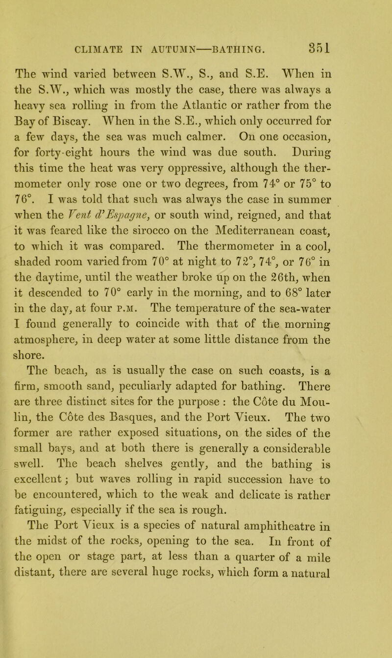 The wind varied between S.W._, S._, and S.E. When in the S.W., which was mostly the case, there was always a heavy sea rolling in from the Atlantic or rather from the Bay of Biscay. When in the S.E., which only occurred for a few days, the sea was much calmer. On one occasion, for forty-eight hours the wind was due south. During this time the heat was very oppressive, although the ther- mometer only rose one or two degrees, from 74° or 75° to 76°. I was told that such was always the case in summer Avhen the Vent cVEsjoag^ie, or south wind, reigned, and that it was feared like the sirocco on the Mediterranean coast, to which it was compared. The thermometer in a cool, shaded room varied from 70° at night to 72°, 74°, or 76° in the daytime, until the weather broke up on the 26th, when it descended to 70° early in the morning, and to 68° later in the day, at four p.m. The temperature of the sea-water I found generally to coincide with that of the morning atmosphere, in deep water at some little distance from the shore. The beach, as is usually the case on such coasts, is a firm, smooth sand, peculiarly adapted for bathing. There are three distinct sites for the purpose : the Cote du Mou- lin, the Cote des Basques, and the Port Vieux. The two former are rather exposed situations, on the sides of the small bays, and at both there is generally a considerable swell. The beach shelves gently, and the bathing is excellent; but waves rolling in rapid succession have to be encountered, which to the weak and delicate is rather fatiguing, especially if the sea is rough. The Port Vieux is a species of natural amphitheatre in the midst of the rocks, opening to the sea. In front of the open or stage part, at less than a quarter of a mile distant, there are several huge rocks, which form a natural