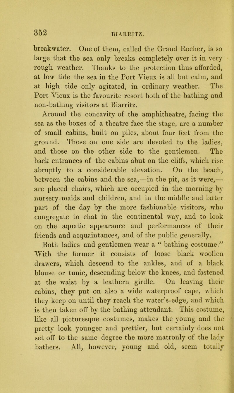 breakwater. One of them^ called the Grand Rocher, is so large that the sea only breaks completely over it in very rough weather. Thanks to the protection thus afforded, at low tide the sea in the Port Vieux is all but calm, and at high tide only agitated, in ordinary weather. The Port Vieux is the favourite resort both of the bathing and non-bathing visitors at Biarritz. Around the concavity of the amphitheatre, facing the sea as the boxes of a theatre face the stage, are a number of small cabins, built on piles, about four feet from the ground. Those on one side are devoted to the ladies, and those on the other side to the gentlemen. The back entrances of the cabins abut on the cliffs, which rise abruptly to a considerable elevation. On the beach, between the cabins and the sea,—in the pit, as it were,— are placed chairs, which are occupied in the morning by nursery-maids and children, and in the middle and latter part of the day by the more fashionable visitors, who congregate to chat in the continental way, and to look on the aquatic appearance and performances of their friends and acquaintances, and of the public generally. Both ladies and gentlemen wear a bathing costume. With the former it consists of loose black woollen drawers, which descend to the ankles, and of a black blouse or tunic, descending below the knees, and fastened at the waist by a leathern girdle. On leaving their cabins, they put on also a wide waterproof cape, which they keep on until they reach the water’s-edge, and which is then taken off by the bathing attendant. This costume, like all picturesque costumes, makes the young and the pretty look younger and prettier, but certainly does not set off to the same degree the more matronly of the lady bathers. All, however, young and old, seem totally