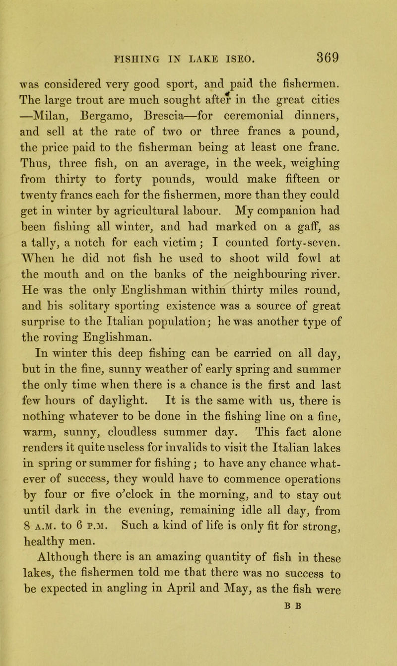 was considered very good sport, and paid the fishermen. The large trout are much sought after in the great cities —Milan, Bergamo, Brescia—for ceremonial dinners, and sell at the rate of two or three francs a pound, the price paid to the fisherman being at least one franc. Thus, three fish, on an average, in the week, weighing from thirty to forty pounds, would make fifteen or twenty francs each for the fishermen, more than they could get in winter by agricultural labour. My companion had been fishing all winter, and had marked on a gafi*, as a tally, a notch for each victim; I counted forty-seven. When he did not fish he used to shoot wild fowl at the mouth and on the banks of the neighbouring river. He was the only Englishman within thirty miles round, and his solitary sporting existence was a source of great surprise to the Italian population; he was another type of the roving Englishman. In winter this deep fishing can be carried on all day, but in the fine, sunny weather of early spring and summer the only time when there is a chance is the first and last few hours of daylight. It is the same with us, there is nothing whatever to be done in the fishing line on a fine, warm, sunny, cloudless summer day. This fact alone renders it quite useless for invalids to visit the Italian lakes in spring or summer for fishing; to have any chance what- ever of success, they would have to commence operations by four or five o^clock in the morning, and to stay out until dark in the evening, remaining idle all day, from 8 A.M. to 6 p.M. Such a kind of life is only fit for strong, healthy men. Although there is an amazing quantity of fish in these lakes, the fishermen told me that there was no success to be expected in angling in April and May, as the fish were B B