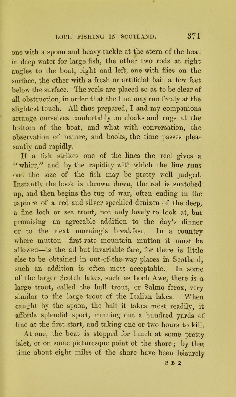 one witli a spoon and heavy tackle at the stern of the boat in deep water for large fish^ the other two rods at right angles to the boat^ right and left, one with flies on the surface, the other with a fresh or artificial bait a few feet below the surface. The reels are placed so as to be clear of all obstruction, in order that the line may run freely at the slightest touch. All thus prepared, I and my companions arrange ourselves comfortably on cloaks and rugs at the bottom of the boat, and what with conversation, the observation of nature, and books, the time passes plea- santly and rapidly. If a fish strikes one of the lines the reel gives a whirr,^^ and by the rapidity with which the line runs out the size of the fish may be pretty well judged. Instantly the book is thrown down, the rod is snatched up, and then begins the tug of war, often ending in the capture of a red and silver speckled denizen of the deep, a fine loch or sea trout, not only lovely to look at, but promising an agreeable addition to the day^s dinner or to the next morning^s breakfast. In a country w^here mutton—first-rate mountain mutton it must be allowed—is the all but invariable fare, for there is little else to be obtained in out-of-the-way places in Scotland, such an addition is often most acceptable. In some of the larger Scotch lakes, such as Loch Awe, there is a large trout, called the bull trout, or Salmo ferox, very similar to the large trout of the Italian lakes. When caught by the spoon, the bait it takes most readily, it affords splendid sport, running out a hundred yards of line at the first start, and taking one or two hours to kill. At one, the boat is stopped for lunch at some pretty islet, or on some picturesque point of the shore; by that time about eight miles of the shore have been leisurely B B 2