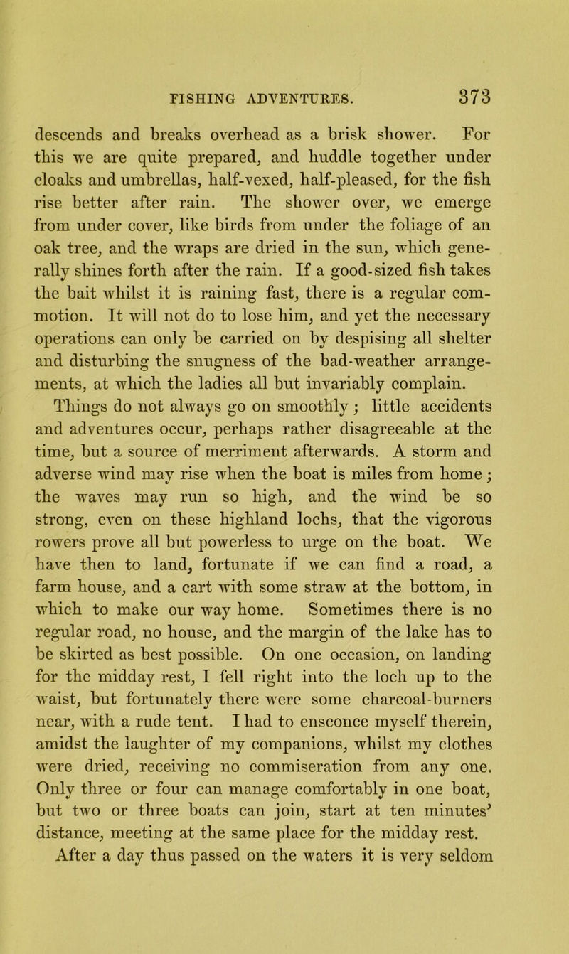 descends and breaks overhead as a brisk shower. For this we are quite prepared_, and huddle together under cloaks and umbrellas, half-vexed, half-pleased, for the fish rise better after rain. The shower over, we emerge from under cover, like birds from under the foliage of an oak tree, and the wraps are dried in the sun, which gene- rally shines forth after the rain. If a good-sized fish takes the bait whilst it is raining fast, there is a regular com- motion. It will not do to lose him, and yet the necessary operations can only be carried on by despising all shelter and disturbing the snugness of the bad-weather arrange- ments, at which the ladies all but invariably complain. Things do not always go on smoothly ; little accidents and adventures occur, perhaps rather disagreeable at the time, but a source of merriment afterwards. A storm and adverse wind may rise when the boat is miles from home; the waves may run so high, and the wind be so strong, even on these highland lochs, that the vigorous rowers prove all but powerless to urge on the boat. We have then to land, fortunate if we can find a road, a farm house, and a cart with some straw at the bottom, in which to make our way home. Sometimes there is no regular road, no house, and the margin of the lake has to be skirted as best possible. On one occasion, on landing for the midday rest, I fell right into the loch up to the w^aist, but fortunately there were some charcoal-burners near, with a rude tent. I had to ensconce myself therein, amidst the laughter of my companions, whilst my clothes were dried, receiving no commiseration from any one. Only three or four can manage comfortably in one boat, but two or three boats can join, start at ten minutes^ distance, meeting at the same place for the midday rest. After a day thus passed on the waters it is very seldom