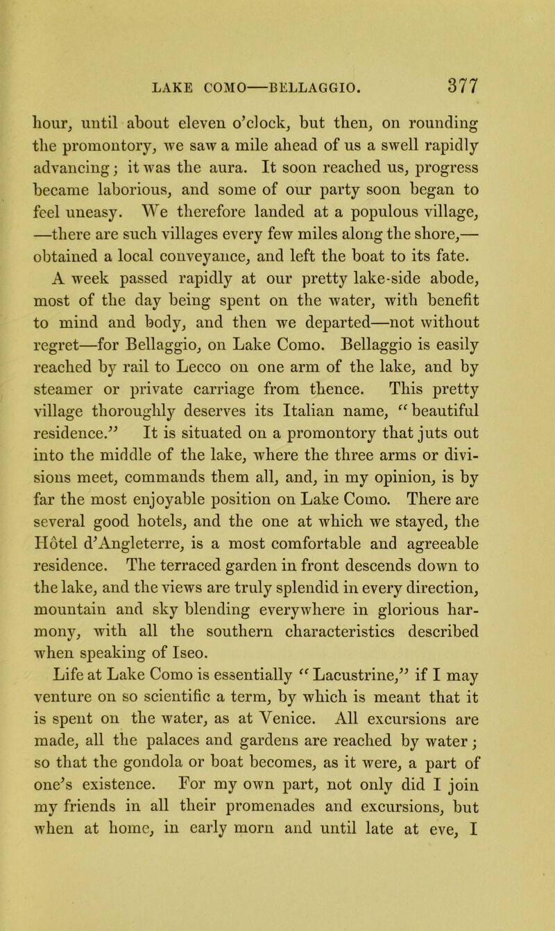 hour^ until about eleven o’clock^ but then, on rounding the promontory, we saw a mile ahead of us a swell rapidly advancing; it was the aura. It soon reached us, progress became laborious, and some of our party soon began to feel uneasy. We therefore landed at a populous village, —there are such villages every few miles along the shore,— obtained a local conveyance, and left the boat to its fate. A week passed rapidly at our pretty lake-side abode, most of the day being spent on the Avater, with benefit to mind and body, and then we departed—not without regret—for Bellaggio, on Lake Como. Bellaggio is easily reached by rail to Lecco on one arm of the lake, and by steamer or private carriage from thence. This pretty village thoroughly deserves its Italian name, beautiful residence.^^ It is situated on a promontory that juts out into the middle of the lake, where the three arms or divi- sions meet, commands them all, and, in my opinion, is by far the most enjoyable position on Lake Como. There are several good hotels, and the one at which we stayed, the Hotel d^Angleterre, is a most comfortable and agreeable residence. The terraced garden in front descends down to the lake, and the views are truly splendid in every direction, mountain and sky blending everywhere in glorious har- mony, with all the southern characteristics described when speaking of Iseo. Life at Lake Como is essentially Lacustrine,^^ if I may venture on so scientific a term, by which is meant that it is spent on the water, as at Venice. All excursions are made, all the palaces and gardens are reached by water; so that the gondola or boat becomes, as it were, a part of one^s existence. For my own part, not only did I join my friends in all their promenades and excursions, but when at home, in early morn and until late at eve, I