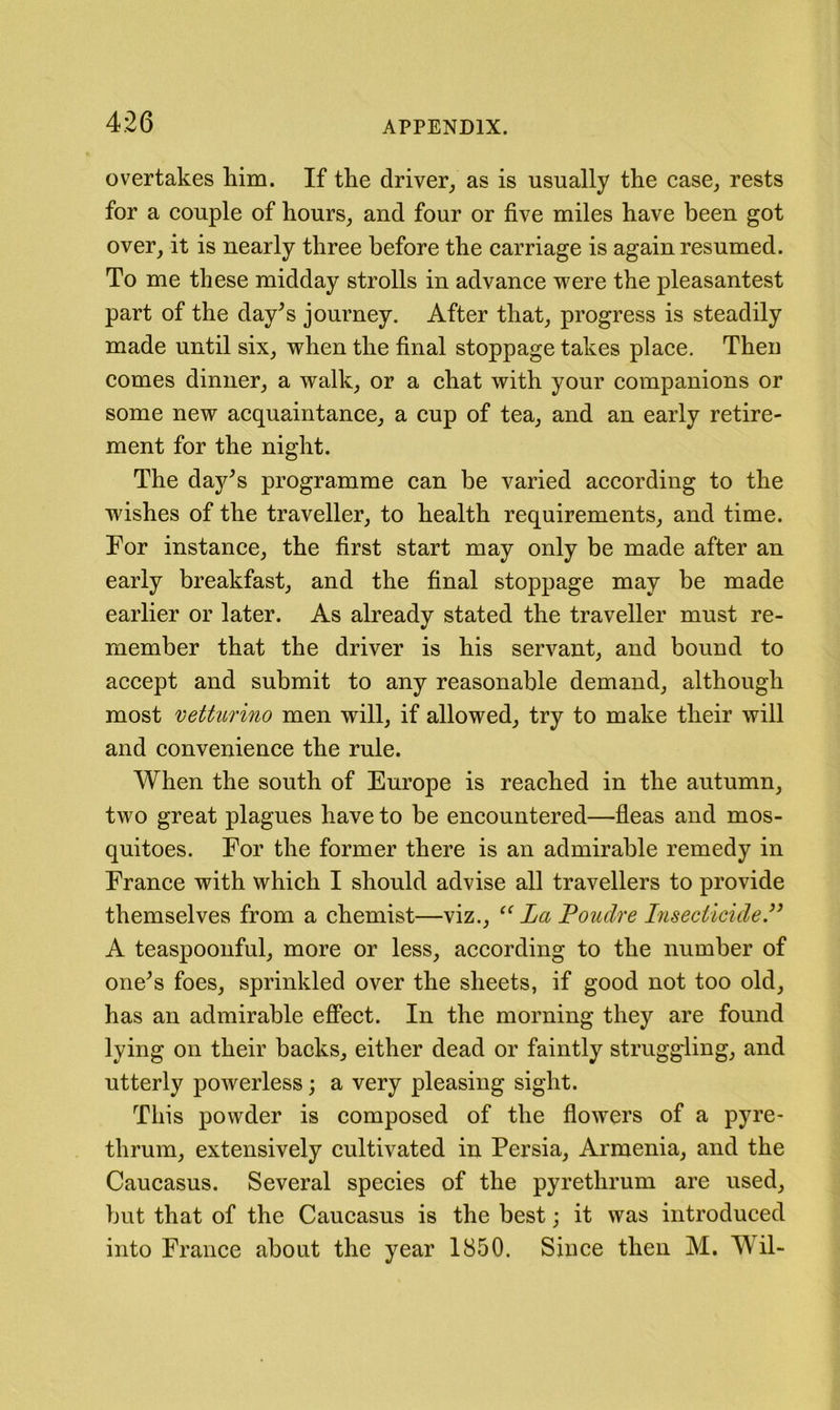 overtakes him. If the driver, as is usually the ease, rests for a eouple of hours, and four or five miles have been got over, it is nearly three before the earriage is again resumed. To me these midday strolls in advanee were the pleasantest part of the day^s journey. After that, progress is steadily made until six, when the final stoppage takes place. Then comes dinner, a walk, or a chat with your companions or some new acquaintance, a cup of tea, and an early retire- ment for the night. The day^s programme can be varied according to the wishes of the traveller, to health requirements, and time. For instance, the first start may only be made after an early breakfast, and the final stoppage may be made earlier or later. As already stated the traveller must re- member that the driver is his servant, and bound to accept and submit to any reasonable demand, although most vetturino men will, if allowed, try to make their will and convenience the rule. When the south of Europe is reached in the autumn, two great plagues have to be encountered—fleas and mos- quitoes. For the former there is an admirable remedy in France with which I should advise all travellers to provide themselves from a chemist—viz., La Poudre hisecticide.” A teaspoonful, more or less, according to the number of one^s foes, sprinkled over the sheets, if good not too old, has an admirable effect. In the morning they are found lying on their backs, either dead or faintly struggling, and utterly powerless; a very pleasing sight. This powder is composed of the flowers of a pyre- thrum, extensively cultivated in Persia, Armenia, and the Caucasus. Several species of the pyrethrum are used, but that of the Caucasus is the best; it was introduced into France about the year 1850. Since then M. Wil-