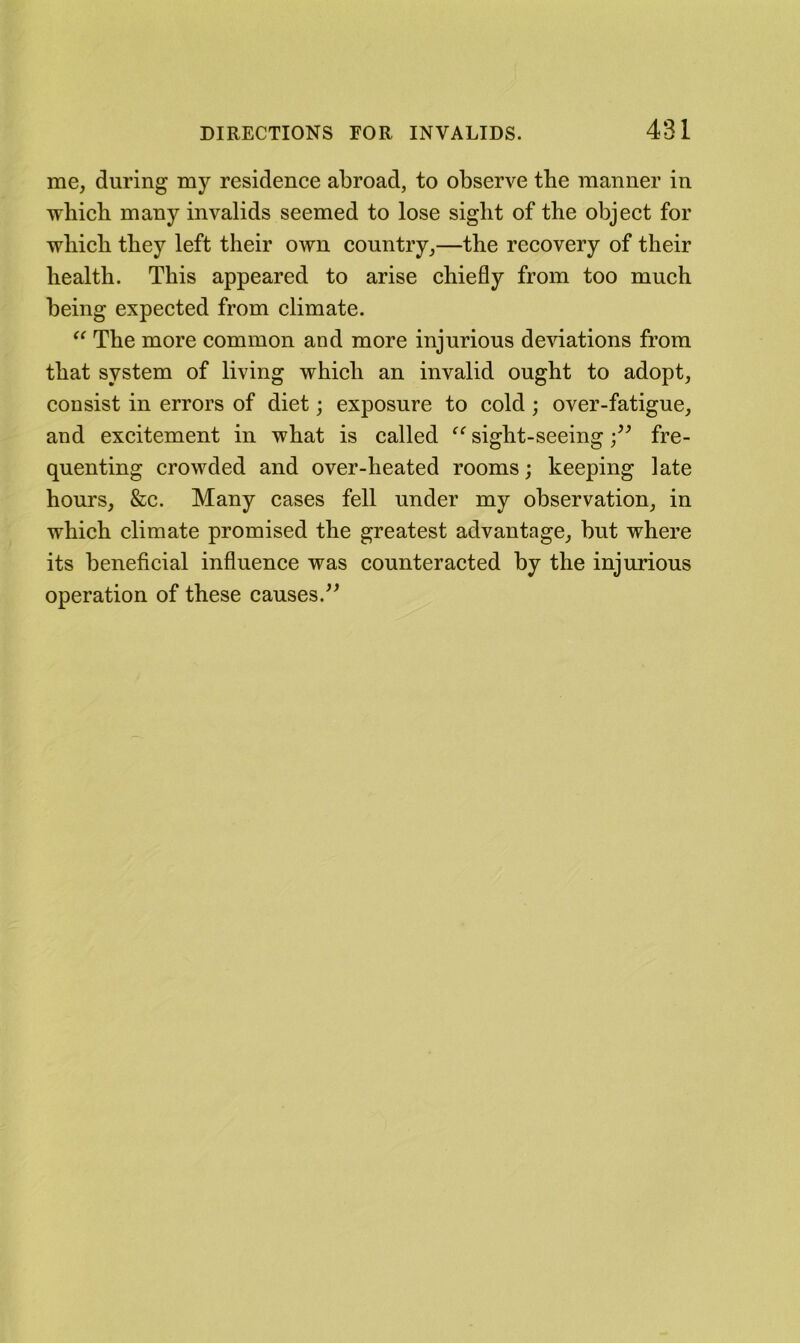 me, during my residence abroad, to observe tbe manner in which many invalids seemed to lose sight of the object for which they left their own country,—the recovery of their health. This appeared to arise chiefly from too much being expected from climate. The more common and more injurious deviations from that system of living which an invalid ought to adopt, consist in errors of diet; exposure to cold ; over-fatigue, and excitement in what is called sight-seeingfre- quenting crowded and over-heated rooms; keeping late hours, &c. Many cases fell under my observation, in which climate promised the greatest advantage, but where its beneficial influence was counteracted by the injurious operation of these causes.