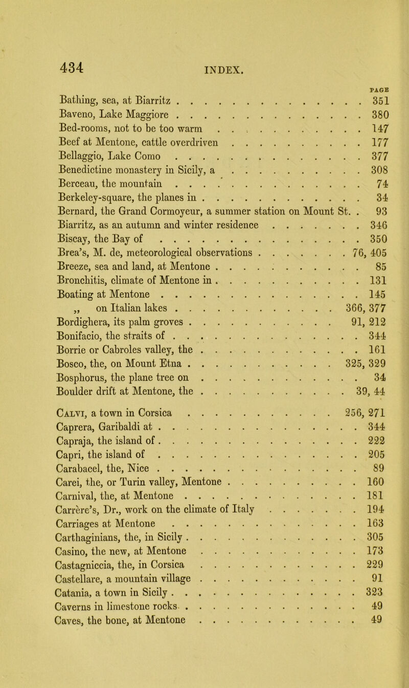 PAGE Bathing, sea, at Biarritz 351 Baveno, Lake Maggiore 380 Bed-rooms, not to be too warm . . 147 Beef at Mentone, cattle overdriven 177 Bellaggio, Lake Como 377 Benedictine monastery in Sicily, a 308 Berceau, the mountain 74 Berkeley-square, the planes in 34 Bernard, the Grand Cormoyeur, a summer station on Mount St. . 93 Biarritz, as an autumn and winter residence 346 Biscay, the Bay of 350 Brea’s, M. de, meteorological observations 76, 405 Breeze, sea and land, at Mentone 85 Bronchitis, climate of Mentone in 131 Boating at Mentone 145 „ on Italian lakes 366, 377 Bordighera, its palm groves 91, 212 Bonifacio, the straits of 344 Borrie or Cabroles valley, the 161 Bosco, the, on Mount Etna 325, 329 Bosphorus, the plane tree on 34 Boulder drift at Mentone, the 39, 44 Calvi, a town in Corsica 256, 271 Caprera, Garibaldi at 344 Capraja, the island of 222 Capri, the island of 205 Carabacel, the, Nice 89 Carei, the, or Turin valley, Mentone 160 Carnival, the, at Mentone 181 Carrere’s, Dr., work on the climate of Italy 194 Carriages at Mentone 163 Carthaginians, the, in Sicily 305 Casino, the new, at Mentone 173 Castagniccia, the, in Corsica 229 Castellare, a mountain village 91 Catania, a town in Sicily 323 Caverns in limestone rocks- 49 Caves, the bone, at Mentone 49