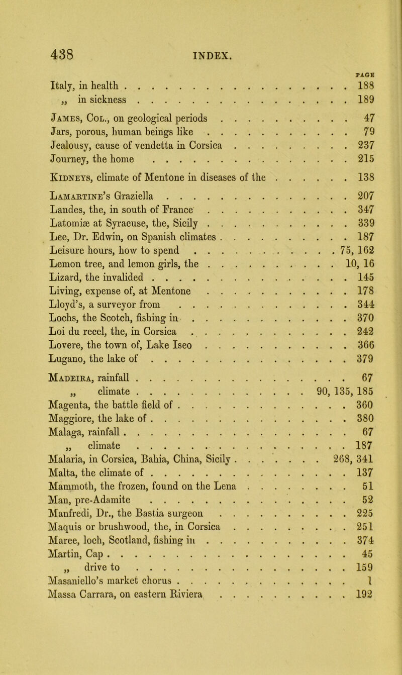 PA6B Italy, in health 188 „ in sickness 189 JAMES, Col., on geological periods 47 Jars, porous, human beings like 79 Jealousy, cause of vendetta in Corsica 237 Journey, the home 215 Kidneys, climate of Mentone in diseases of the 138 Lamaktine’s Graziella 207 Landes, the, in south of France 347 Latomise at Syracuse, the, Sicily 339 Lee, Dr. Edwin, on Spanish climates 187 Leisure hours, how to spend 75, 162 Lemon tree, and lemon girls, the 10, 16 Lizard, the invalided 145 Living, expense of, at Mentone 178 Lloyd’s, a surveyor from 344 Loehs, the Scotch, fishing in 370 Loi du recel, the, in Corsica 242 Lovere, the town of. Lake Iseo 366 Lugano, the lake of 379 Madeira, rainfall 67 „ climate 90, 135, 185 Magenta, the battle field of 360 Maggiore, the lake of 380 Malaga, rainfall 67 „ climate 187 Malaria, in Corsica, Bahia, China, Sicily 268, 341 Malta, the climate of 137 Mammoth, the frozen, found on the Lena 51 Man, pre-Adamite 52 Manfredi, Dr., the Bastia surgeon 225 Maquis or brushwood, the, in Corsica 251 Maree, loch, Scotland, fishing in 374 Martin, Cap 45 „ drive to 159 Masaniello’s market ehorus 1 Massa Carrara, on eastern Riviera 192