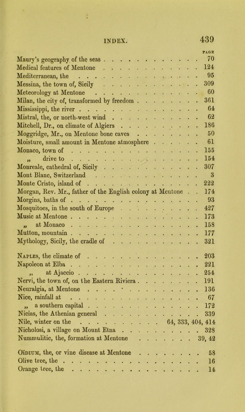 PAGE Maury’s geography of the seas 70 Medical features of Mentone . 124 Mediterranean, the 95 Messina, the town of, Sicily 309 Meteorology at Mentone 60 Milan, the city of, transformed by freedom 361 Mississippi, the river 64 Mistral, the, or north-west wind 62 Mitchell, Dr., on climate of Algiers . • . 186 Moggridge, Mr., on Mentone bone caves 50 Moisture, small amount in Mentone atmosphere 61 Monaco, town of 155 „ drive to 154 Monreale, cathedral of, Sicily 307 Mont Blanc, Switzerland 3 Monte Cristo, island of 222 Morgan, Rev. Mr., father of the English colony at Mentone . . 174 Morgins, baths of 93 Mosquitoes, in the south of Europe 427 Music at Mentone ....173 „ at Monaco 158 Mutton, mountain 177 Mythology, Sicily, the cradle of 321 Naples, the climate of 203 Napoleon at Elba 221 „ at Ajaccio 254 Nervi, the town of, on the Eastern Riviera 191 Neuralgia, at Mentone ....* 136 Nice, rainfall at 67 „ a southern capital 172 Nicias, the Athenian general 339 Nile, winter on the 64, 333, 404, 414 Nicholosi, a village on Mount Etna 328 NummuUtic, the, formation at Mentone 39, 42 OiDiUM, the, or vine disease at Mentone 58 Olive tree, the 16 Orange tree, the 14