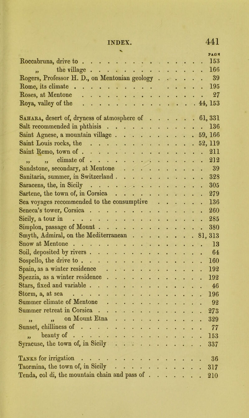 PAGrt Roccabruna, drive to 153 „ the village 166 Rogers, Professor H. D., on Mentonian geology 39 Rome, its climate 195 Roses, at Mentone 27 Roy a, valley of the ll, 153 Sahara, desert of, dryness of atmosphere of 61, 331 Salt recommended in phthisis 136 Saint Agnese, a mountain village 59, 166 Saint Louis rocks, the 52, 119 Saint Remo, town of 211 „ „ climate of 2] 2 Sandstone, secondary, at Mentone 39 Sanitaria, summer, in Switzerland 328 Saracens, the, in Sicily 305 Sartene, the town of, in Corsica 279 Sea voyages recommended to the consumptive 136 Seneca’s tower, Corsica 260 Sicily, a tour in 285 Simplon, passage of Mount 380 Smyth, Admiral, on the Mediterranean 81, 313 Snow at Mentone 13 Soil, deposited by rivers 64 Sospello, the drive to 160 Spain, as a winter residence 192 Spezzia, as a winter residence 192 Stars, fixed and variable 46 Storm, a, at sea 196 Summer climate of Mentone 92 Summer retreat in Corsica 273 „ „ on Mount Etna 329 Sunset, chilliness of 77 „ beauty of 153 Syracuse, the town of, in Sicily 337 Tanks for irrigation 36 Taormina, the town of, in Sicily 317 Tenda, col di, the mountain chain and pass of 210