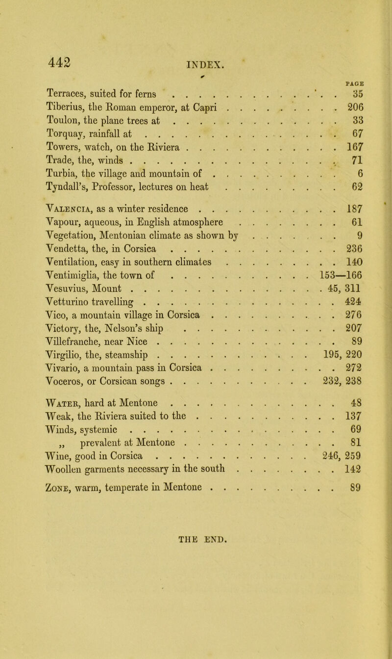 PAGE Terraces, suited for ferns ‘ . 35 Tiberius, the Roman emperor, at Capri 206 Toulon, the plane trees at 33 Torquay, rainfall at 67 Towers, watch, on the Riviera 167 Trade, the, winds 71 Turbia, the village and mountain of 6 Tyndall’s, Professor, lectures on heat 62 Valencia, as a winter residence 187 Vapour, aqueous, in English atmosphere 61 Vegetation, Mentonian climate as shown by 9 Vendetta, the, in Corsica 236 Ventilation, easy in southern climates 140 Ventimiglia, the town of 153—166 Vesuvius, Mount 45, 311 Vetturino travelling 424 Vico, a mountain village in Corsica 276 Victory, the. Nelson’s ship 207 Villefranche, near Nice 89 Virgilio, the, steamship 195, 220 Vivario, a mountain pass in Corsica 272 Voceros, or Corsican songs 232, 238 Water, hard at Mentone 48 Weak, the Riviera suited to the 137 Winds, systemic 69 „ prevalent at Mentone 81 Wine, good in Corsica 246, 259 Woollen garments necessary in the south 142 Zone, warm, temperate in Mentone 89 THE END.