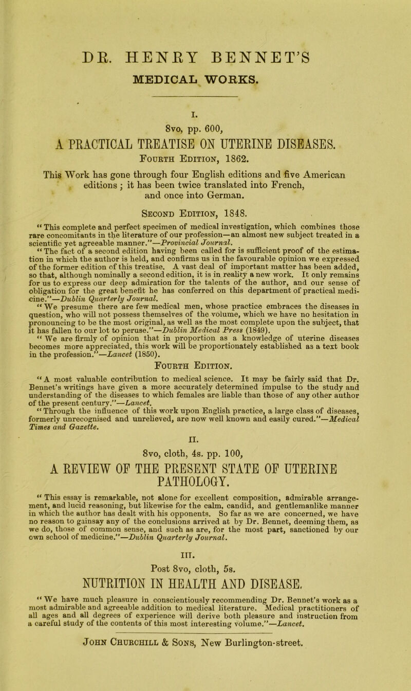 DE. HENEY BENNET’S MEDICAL WORKS. I. 8vo, pp. 600, A PRACTICAL TREATISE ON UTERINE DISEASES. Fourth Edition, 1862. This Work has gone through four English editions and five American editions ; it has been twice translated into French, and once into German. Second Edition, 1848.  Tliis complete and perfect specimen of medical investigation, which combines those rare concomitants in the literature of our profession—an almost new subject treated in a scientific yet agreeable manner.”—Provincial Journal. “ The fact of a second edition having been called for is sufficient proof of the estima- tion in which the author is held, and confirms us in the favourable opinion we expressed of the former edition of this treatise. A vast deal of important matter has been added, so that, although nominally a second edition, it is in reahty a new work. It only remains for us to express our deep admiration for the talents of the author, and our sense of obligation for the great benefit he has conferred on this department of practical medi- cine.”—Dublin Quarterly Journal. “ We presume there are few medical men, whose practice embraces the diseases in question, who %vill not possess themselves of the volume, which we have no hesitation in pronouncing to be the most original, as well as the most complete upon the subject, that it has fallen to our lot to peruse.”—Dublin Medical Press (1849). “We are firmly of opinion that in proportion as a knowledge of uterine diseases becomes more appreciated, this work will be proportionately established as a text book in the profession.”—Lancet (1850). Fourth Edition. “ A most valuable contribution to medical science. It may be fairly said that Dr. Bennet’s writings have given a more accurately determined impulse to the study and understanding of the diseases to which females are liable than those of any other author of the present century.”—Lancet. “ Through the infiuence of this work upon English practice, a large class of diseases, formerly unrecognised and unrelieved, are now well known and easily cured.”—Medical Times and Gazette. II. 8vo, cloth, 4s. pp. 100, A REVIEW OF THE PRESENT STATE OF UTERINE PATHOLOGY. “ This essay is remarkable, not alone for excellent composition, admirable arrange- ment, and lucid reasoning, but likewise for the calm, candid, and gentlemanlike manner in which the author has dealt with his opponents. So far as we are concerned, we have no reason to gainsay any of the conclusions arrived at by Dr. Bennet, deeming them, as we do, those of common sense, and such as are, for the most part, sanctioned by our own school of medicine.”—Dublin Quarterly Journal. III. Post 8vo, cloth, 5s. NUTRITION IN HEALTH AND DISEASE, “We have much pleasure in conscientiously recommending Dr. Bennet’s work as a most admirable and agreeable addition to medical literature. Medical practitioners of all ages and all degrees of experience will derive both pleasure and instruction from a careful study of the contents of this most interesting volume.”—Lancet, John Churchill & Sons, New Burlington-street.