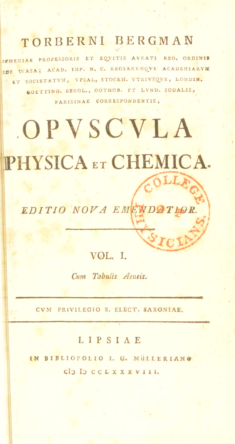 f torberni bergman jfrHEMIAE PROFESSORIS ET EQ>’IT1S AVRATI REO. ORDINI* '■de WASA; ACAD. IMP. N. C. REGIARVMQ^VE ACADEMI ARVJ* ET SOCIETATVM) VPSAL, STOCKII. VTRIVSQjVE, LONDIM. eOETTlNO. BEROL., OOTHOB. FT LVND. SODALIS, PARISINAE CORRESPONDENTIS , OPYSCVLA liPHYSICA ET CHEmC A. V EDITIO NOVA EM^Di^TWR. a: VOL. I. Cum Tabulis Aeneis. CVM PRIVILEGIO S. ELECT. SAXONIAE. L I P S I A E IN BlBLIOrOLIO I. G. Miil.LERIAN» Clo Ij CCLXXXVIII.