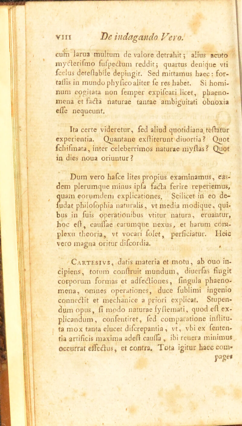 cufn larua multum de valorc detrahit; alius acuto ^ myt^erifmo fulpedtum reddit; quartus denique vti fcelus deteflabile depingit. Sed mittamus haec: for- tallis in mundo phy fico aliter fe res habet. Si homi- num cogitata non femper expifeari licet, phaeno- mena et facfla naturae tantae ambiguitati obnoxia ■ efle nequeunt. • Ita certe videretur, fed aliud quotidiana tefiatur experientia. Quantane exfiiterunt'diuortia ? Quot fchifmata, inter celeberrimos naturae myfias? Q^ot in dies noua oriuntur? \ Dum vero hafee lites propius examinamus, eas- dem plerumque niinus ipfa fadla ferire reperiemus, quam eorumdem explicationes. Scilicet in eo de- fudat philofophia naturalis, vt media modique, qui- bus in fuis operationibus vtitur natura, eruantur, hoc efi, cauflae carumque nexus, et harum com- plexu tlteoria, vt vocari folet, perficiatur. Heic vero magna oritur difeordia. , Cartesivs, datis materia et motu, ab ouo in- cipiens, totum confiruit mundum, diueiTas fingit corporum formas et adfcdliones, fingula phaeno- mena, omnes operationes, duce fublimi ingenio conncefiit et mechanice a priori explicat. Stupen- dum opus, fi modo naturae fyfiemati, quod efi ex- plicandum, confentiret, fed comparationeinfiitu- ta mox tanta elucet diferepantia , vt, vbi ex fenten- tia artificis maxima adefi caulla , ibi rcuera minimus occurrat efFcd:us, et contra. Tota igitur haec com- pages t