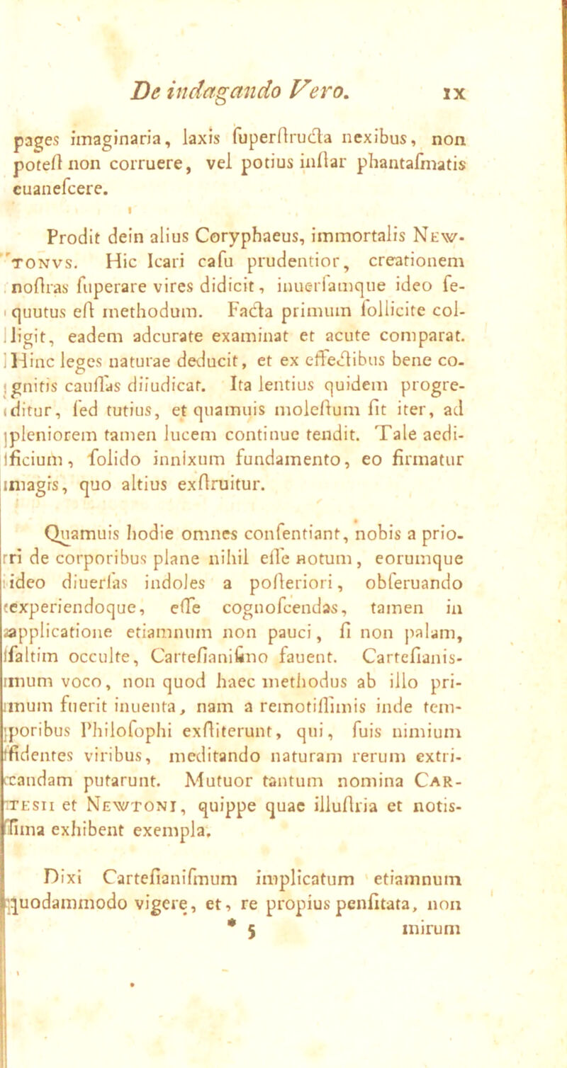 pa^es imaginaria, laxis fuperflruda nexibus, non potert non corruere, vel potius inllar phantafinatis euanefcere. Prodit dein alius Coryphaeus, immortalis New- “'tonvs. Hic Icari cafu prudentior, creationem . noflras fuperare vires didicit, inuerlamque ideo fe- I quutus eft methodum. Fadla primum lollicite col- lligit, eadem adcurate examinat et acute comparat. IH inc leges naturae deducit, et ex effectibus bene co- jgnitis catillas diiudicat. Ita lentius quidem progre- (ditur, fed tutius, et quamuis moleltum fit iter, ad ipleniorem tamen lucem continue tendit. Tale aedi- ificium, folido innixum fundamento, eo firmatur iniagrs, quo altius exflruitur. I ^ Quamuis hodie omnes confentiant, nobis a prio- rri de corporibus plane nihil elfe notum, eorumque 'ideo diucrlas indoles a polteriori, obferuando ccxperiendoque, elfe cognofcendas, tamen in applicatione etiamnum non pauci, fi non palam, ifaltim occulte, Cartefianifiiio fauent. Cartefianis- inium voco, non quod haec methodus ab illo pri- iinum fuerit inuenta, nam a remotilfimis inde tcm- jporibus Philofophi exfiiterunt, qui, fuis nimium tfidentes viribus, meditando naturam rerum extri- (xandam putarunt. Mutuor tantum nomina Car- rTEsn et Newtoni, quippe quae illuflria et notis- lima exhibent exempla; Dixi Cartefianifmum implicatum etiamnum :;quodammodo vigere, et, re propiuspenfitata, non • 5 mirum