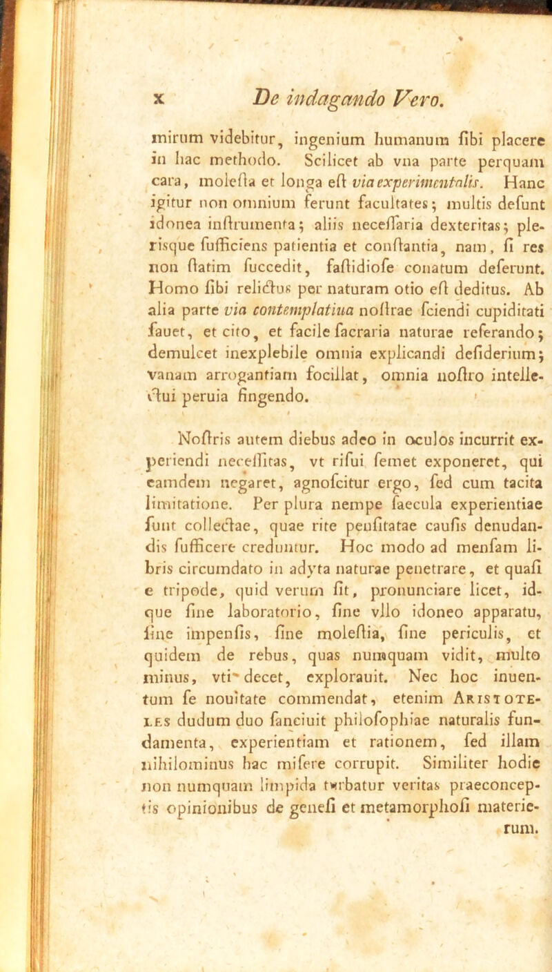 iTiiriim videbitur, ingenium humanum fibi placere in liac methodo. Scilicet ab vna parte perquam cara, ino\Q{\A qk \ow^z viaexperitmntnlis. Hanc igitur non omnium ferunt facultates; multis defunt idonea inftrumenta; aliis necelTaria dexteritas; ple- risque fufficiens patientia et conflantia, nam, fi res non flatim fuccedit, fafiidiofe conatum deferunt. Homo fibi relitfluR per naturam otio efi deditus. Ab alia parte via contemplatiua noflrae fciendi cupiditati fauet, et cito, et facile facraria naturae referando; demulcet inexplebile omnia explicandi defiderium; vanam arrogantiam focillat, omnia uofiro intelle- vT:ui peruia fingendo. ' t Nofiris autem diebus adeo in oculos incurrit ex- periendi necellifas, vt rifui femet exponeret, qui camdem negaret, agnofeitur ergo, fed cum tacita limitatione. Per plura nempe faecula experientiae funt colleclae, quae rite peufitatae caufis denudan- dis fufficere creduntur. Hoc modo ad menfam li- bris circumdato in adyta naturae penetrare, et quafi e tripode, quid verurn fit, pronunciare licet, id- que fine laboratorio, fine vllo idoneo apparatu, line impenfis, fine molefiia.v fine periculis, ct quidem de rebus, quas nuraquam vidit, multo minus, vti-decet, explorauit. Nec hoc inuen- tum fe nouitate commendat, etenim Aristote- les dudum duo fanciuit philofophiae naturalis fun- damenta, experientiam et rationem, fed illam liihilominus hac mifere corrupit. Similiter hodie non numquam limpida t»<rbatur veritas praeconcep- tis opinionibus de genefi et metamorphofi materie- f rum.