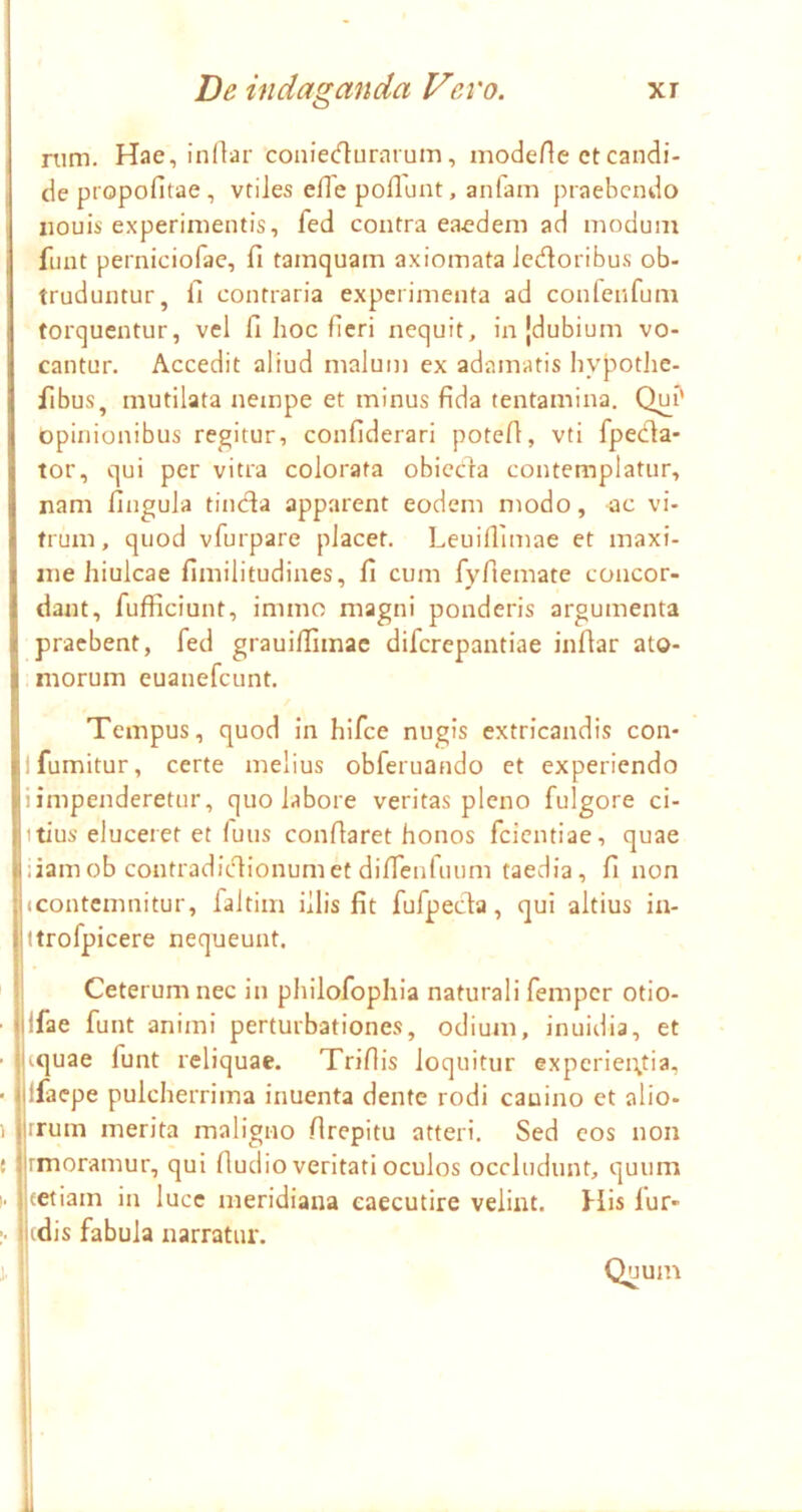 nim. Hae, indar coniecflurarum, moderte et candi- de ptopofitae, vtiles cfle poliunt, anfam praebendo iiouis experimentis, fed contra eaedem ad modum funt perniciofac, fi tamquam axiomata Jedoribus ob- truduntur, fi contraria experimenta ad confenfum torquentur, vel fi hoc fieri nequit, in {dubium vo- cantur. Accedit aliud malum ex adamatis hypothe- fibus, mutilata nempe et minus fida tentamina. Qui' opinionibus regitur, confiderari potefi, vti fpeda- tor, qui per vitra colorata obiccla contemplatur, nam fingula tinda apparent eodem modo, ac vi- trum, quod vfurpare placet. Leuillimae et maxi- me hiulcae fimilitudines, fi cum fyfiemate concor- dant, fufficiunt, immo magni ponderis argumenta praebent, fed grauilfimac diferepantiae infiar ato- morum euanefeunt. Tempus, quod in hifce nugis extricandis con- ifumitur, certe melius obferuando et experiendo i impenderetur, quo labore veritas pleno fulgore ci- itius eluceret et finis conflaret honos feientiae, quae iiamob contradidionumet diflenfuum taedia, fi non (Contemnitur, faltim illis fit fufpeda, qui altius ia- ttrofpicere nequeunt. Ceterum nec in piiilofophia naturali femper otio- jfae funt animi perturbationes, odium, inuidia, et iquae funt reliquae. Triflis loquitur expcriei\tia, ifacpe pulcherrima inuenta dente rodi canino et alio- irum merita maligno flrepitu atteri. Sed cos non rmoramur, qui fludio veritati oculos occludunt, quum eetiam in luce meridiana caecutire velint. His lur- idis fabula narratur. Quum