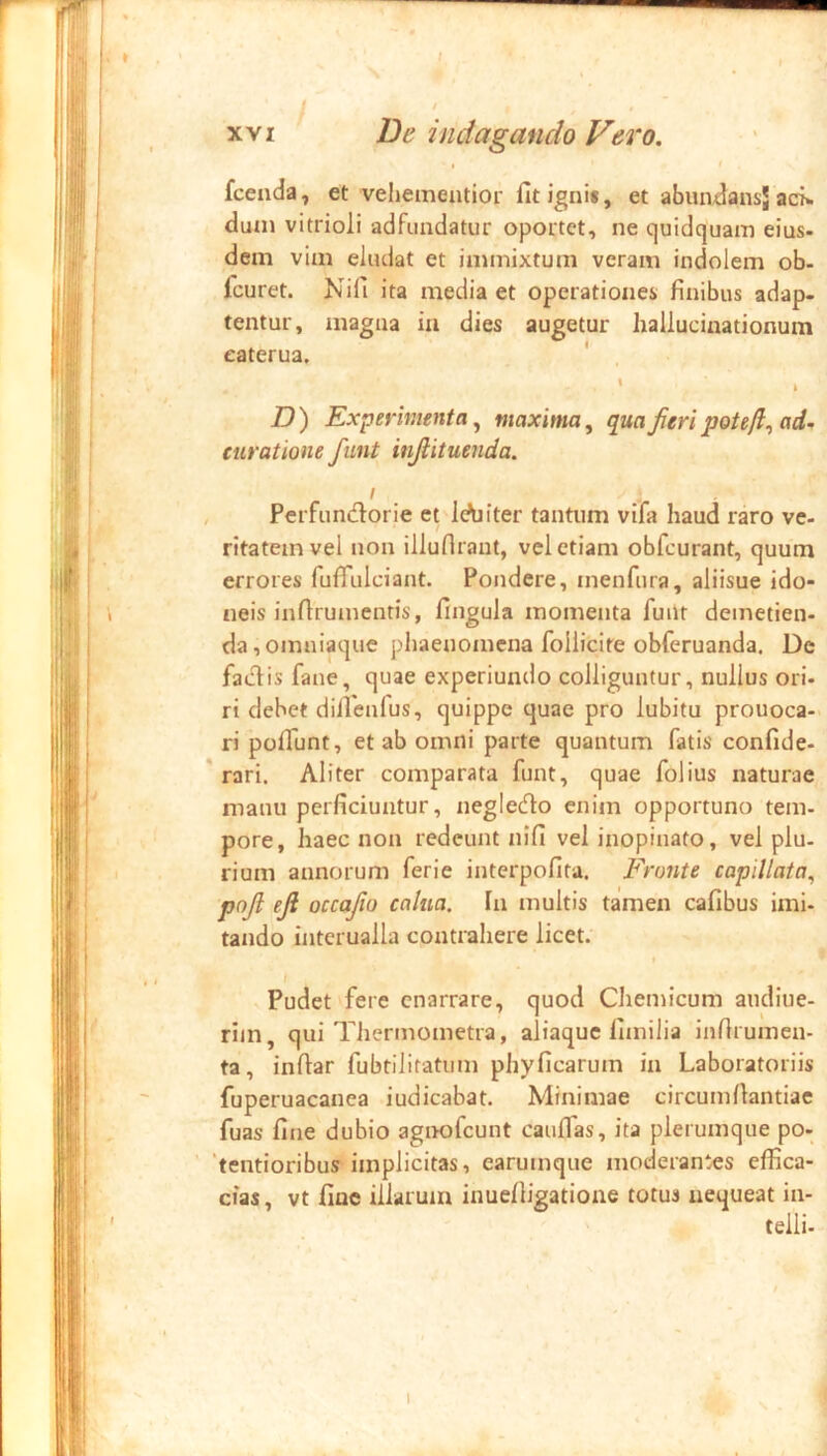 fcenda, et vehementior fit igni*, et abun^ansj ack duni vitrioli adfundatur oportet, ne quidquam eius- dem vim eludat et immixtum veram indolem ob- fcuret. Nifi ita media et operationei finibus adap- tentur, magna ia dies augetur hallucitiationura eaterua, ' 1 D) Experimenta^ maxima, qua Jieri potefl, ad. curatione fiint injiituenda. I , Perfiin^lorie et ic^jiter tantum vifa haud raro ve- ritatem vel non illuflrant, vel etiam obfcurant, quum errores fufiulciant. Pondere, menfura, aliisue ido- neis infirumentis, fingula momenta fuiit demetien- da, omniaquc phaenomena follicite obferuanda. De factis fane, quae experiundo colliguntur, nullus ori- ri debet difienfus, quippe quae pro lubitu prouoca- ri pofiTunt, et ab omni parte quantum fatis confide- ' rari. Aliter comparata funt, quae folius naturae manu perficiuntur, negledto enim opportuno tem- pore, haec non redeunt nifi vel inopinato, vel plu- rium annorum ferie interpofita. Fronte capillata, pnjl efi occajio calna. Ia multis tamen cafibus imi- tando interualla contrahere licet. t f Pudet fere enarrare, quod Chemicum audiue- riin, qui Tiiermometra, aliaquc fimilia infirumen- ta, infiar fubtilitatum phyficarum in Laboratoriis fuperuacanea indicabat. Minimae circumfiantiae fuas fine dubio agnofeunt caulfas, ita plerumque po- ‘tentioribus implicitas, earumqne moderantes effica- cias , vt fine illarum inuefiigatione totus nequeat in- telli-