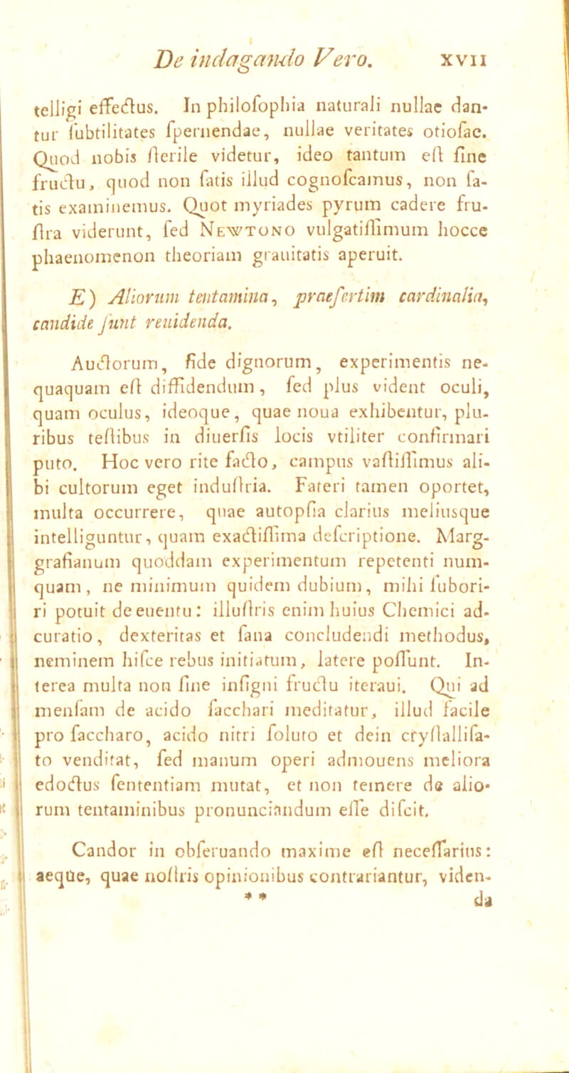 telligi efFedus. In philofopliia naturali nullae dan- tur Cubtilitates fpernendae, nullae veritates otiofac. Quod nobis Herile videtur, ideo tantum ell fine fruclu, quod non fatis illud cognofcamus, non fa- tis examinemus. Quot myriades pyrum cadere fru- flra viderunt, fed Newtono vulgatiflimum hocce phaenomenon theoriam grauitatis aperuit. K) Aliorum tentamina^ praefcrtim cardlmlui^ candide funt renidenda. Audlorum, fide dignorum, experimentis ne- quaquam eH diffidendum, fed plus vident oculi, quam oculus, ideoque, quae noua exhibentur, plu- ribus teflibus in diuerfis locis vtiliter confirmari puto. Hoc vero rite finHo, campus vafliilimus ali- bi cultorum eget induflria. Fateri tamen oportet, inulta occurrere, quae autopfia clarius meliusque intelliguntur, quam exadiflima deferiptione. Marg- graflanum quam, ne minimum quidem dubium, mihi lubori- ri potuit deeuentu: illuflris enim huius Chcmici ad- curatio, dexteritas et fana concludendi methodus, neminem hifce rebus initiatum, latere poflunt. In- terea multa non fine infigni frudu iteraui. Qui ad nienlam de acido facchari meditatur, illud facile pro faccharo, acido nitri foluto et dein cryllallifa- to venditat, fed manum operi admouens meliora edodus fententiam mutat, et non temere d« alio- 1« rum tentaminibus pronunciandum elTe difeit. Candor in obferuando maxime efl neceffiaritis: i,. aeqUe, quae aollris opinionibus wontrariantur, viden- * da i quoddam experimentum repetenti num- ll