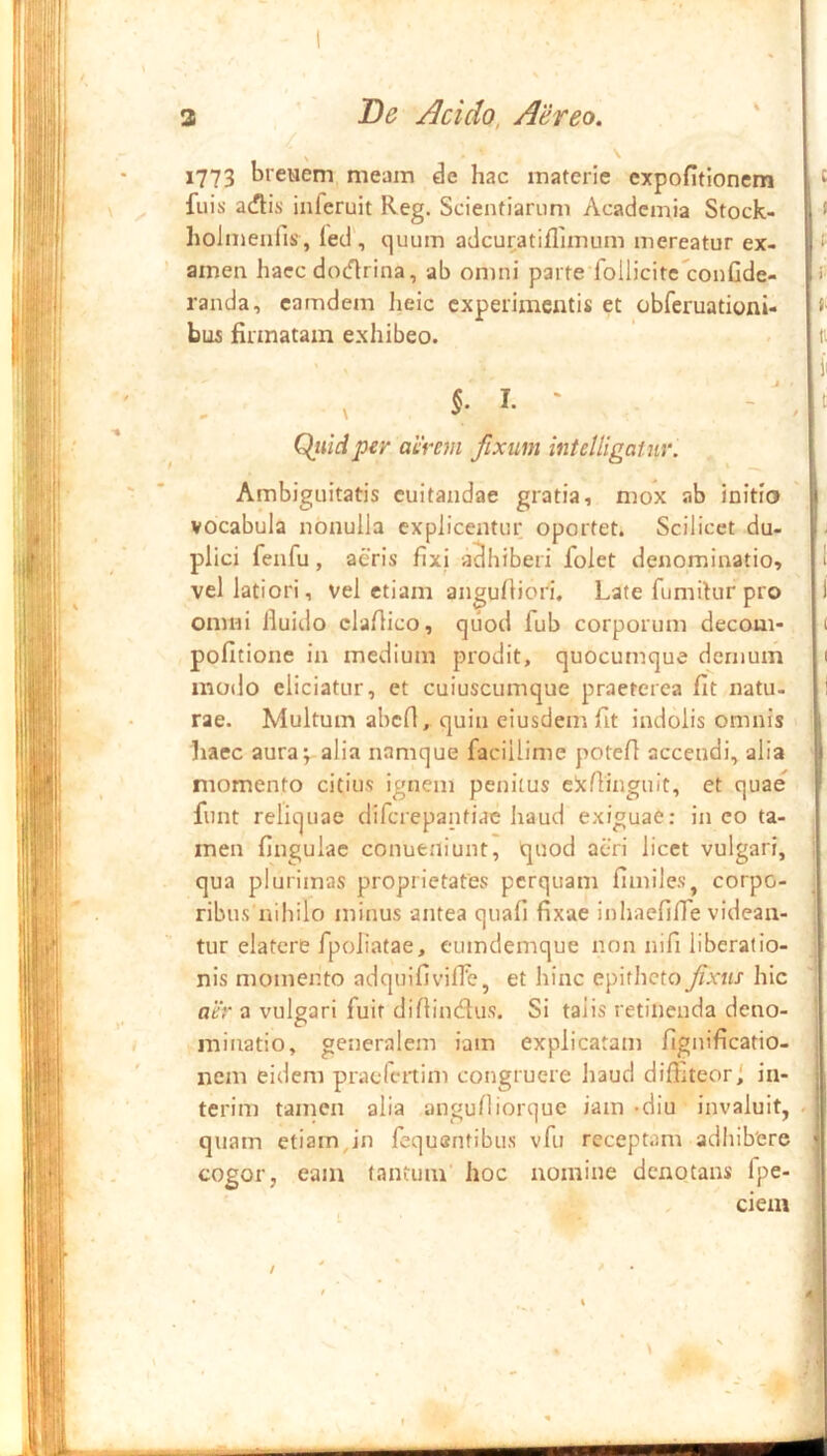 1773 bretiem meam de hac materie expofitionem ^ fuis acflis iiiferuit Reg. Scientiarum Academia Stock- 1 * holmenfis, led’, quum adcuratiflimum mereatur ex- f amen haec docflrina, ab omni parte^follicitc^conGde- randa, camdem heic experimentis et obferuationi- bu5 firmatam exhibeo. , n ii j « c t Qiiiciper aerem fixum intelligatur. Ambiguitatis cuitandae gratia, mox ab initio vocabula nonulla explicentur oportet. Scilicet du- plici fenfu, aeris fixi a^iiiberi folet denominatio, 1 vel latiori, vel etiam angufiiori. Late fumitur pro i omni fluido claflico, quod fub corporum decoui- ( politione in medium prodit, quocumque dernum 1 modo eliciatur, et cuiuscumque praeterea fit natu. I rae. Multum abcfl, quin eiusdem fit indolis omnis haec aura; alia namque facillime potefl accendi, alia momento citius ignem penitus c!xfiinguit, et quae funt reliquae diferepantiae haud exiguae: in co ta- men fingulac conueiliunt, quod aeri licet vulgari, ; qua plurimas proprietates perquam fimiles, corpo- ribus nihilo minus antea quafi fixae inhaefifie videan- tur elatcre fpoliatae, eumdemque non nifi liberatio- nis momento adquifivifTe, et hinc epitheto fxtis hic aer a vulgari fuit diflineflus. Si talis retinenda deno- ‘ ■ minatio, generalem iam explicatam fignificatio- nem eidem pracrcitim congruere haud diffiteor 1 in- terim tamen alia angufliorque iam -diu invaluit, . quam etiam,in fequentibus vfu receptam adhibere • cogor, eam tantum hoc nomine denotans Ipe- ciein ! i §. I. -i