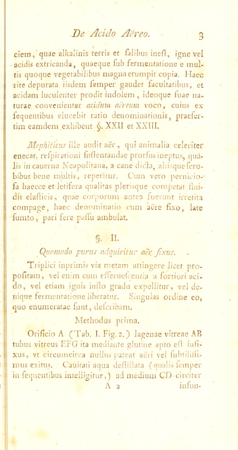 ciem,’quae alkalinis terris et falikiis ineff, igne vel acidis extricanda, quaeque fub fernicntationc e mul- tis quoque vegetabilibus magna erumpit copia. Haec rite depurata iisdem iemper gaudet facultatibus, et acidam luculenter prodit indolem , ideoque luae na- turae convenienter acidum aereum voco, cuius ex fequentibus elucebit ratio denominationis, praeler- tim eamdem exhibent XXII et XXllI. Mephiticus \\\c audit aer, qui animalia celeriter enecat, rcfpirationi fullentandae prorins ineptu.>, qua- lis in cauerna Neapolitana, a cane dicla, ahi^quefero- hibus bene multis, repteritur. Cum vero pernicio-- fa haecce et letifera qualitas plerisque competat llui- dis elaflicis, quae corj)orum ante.a fuerunt irretita compage, haec denominatio cum 'acre fixo, late fumto, pari fere pallu ambulat. §. II. _ Qitotnodo purus adqidritnv ah: fixus. Triplici inprimis via metam attingere licet pro- pofitam, vcl enim cum efrcrucfccntia a fortiori aci- do, vel etiam ignis inflo gradu expellitur, vcl de- nique fermentatione liberatur. Singulas ordine eo, quo enumeratae funt, delciibam. Methodus prima. Orificio A ('Fab. I. Fig. 2.} lagenae vitreae AB tubus vitreus F.FG ita mediante glutine apto cll infi- xus, vt circumcirca nullus pateat aeri vel liibtilijli- imis exitus. Cauitati aqua deflillata (qualis Iemper in fequentibus iutclligitur,) ad medium CD circiter A 3 infun- 2