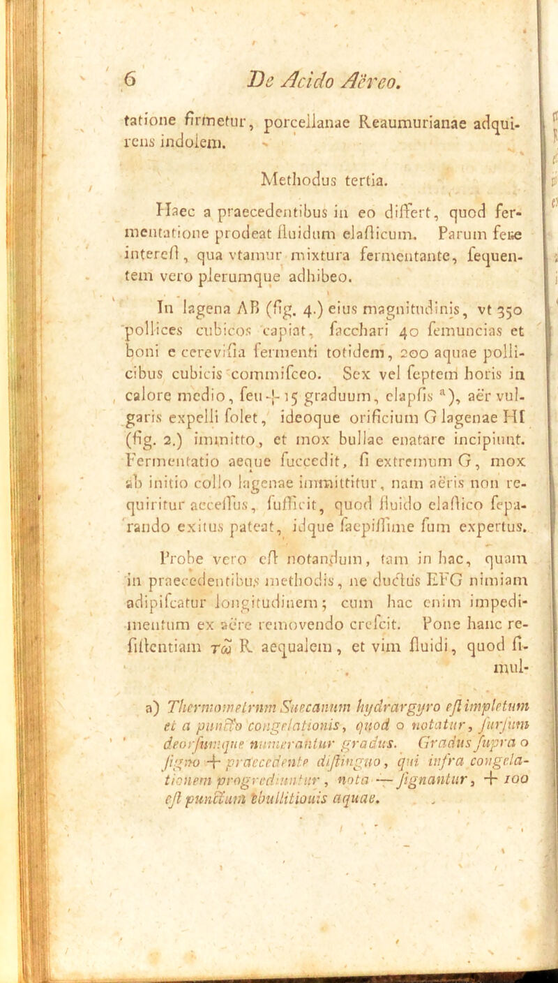 fatione firmefur, porcellanae Reaumurianae adejui- rcui' indoieii). Metliodus tertia. Haec a praecedentibus ia eo dilfert, quod fer- nientatione prodeat fluidum eJafticum, Parum fei^ interefl, qua vtamur mixtura fermentante, fequen- tem vero plerumque adhibeo. \ In lagena AP> (flg. 4.) eius magnitudinis, vt 350 ■pollices cubicos capiat, facchari 40 femuncias et boni e ccrcvifia fermenti totidem, 200 aquae polli- cibus cubicis'commifeeo. Sex vel feptem horis in calore medio, feu-|-]5 graduum, clapfis ^), aer vul- garis expelli foletideoque orificium G lagenae HI (fig. 2.) immitto., et mox bullae enatare incipiunt. Fermentatio aeque fuccedit, fi extremum G, mox ab initio collo lagenae immittitur, nam aeris non re- quiritur accellus, fuflicit, quod lluido elafiico fepa- Vando exitus pateat, idque faepilTime fum expertus. Probe vero cfl notandum, tam in hac, quam in praecedentibus’ methodis, ne duclus EFG nimiam adipifeatur longitudinem; cum hac enim impedi- mentum ex acre removendo crefeit. Pone hanc re- fiilcntiam tco R- aequalem, et vim fluidi, quod fi- ‘ , . mul- • • a) Thcrwowetrnm Simannm hydrargijro ejlimpletum et a piuic^ congrlationis, quod o notatur, Jiirjum ' deorfniv.qne numerantur gradus. Gradus/tipra o Jig!fo -p praecedente dhjlinguo, qui infra congela- tionem progrcdintifiir , nota ~ Jignantiir, -f/00 ejl punciunitbullitiouis aquae. . . I