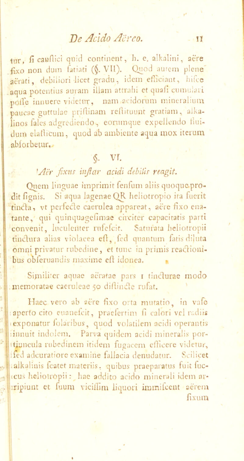 tiir, fi cauflici qnitl continent, Ji. c. alkalini, aere fixo non dum fatiatl (§. VII). Quod aurem plene' aerati, debiliori licet gradu, idem efliciaut, iiifcc aqua potentius auram illam attralii et quali cumuiaii polle innuere videtur, nam «acidorum mineralium paucae guttulae priflinam reliituunt gratiam, alka- linos fales adgrediendo, eonimque e.xpelleiido tlui- dum elallicum, quod ab ambiente aqua mox iterum abiorbetur,.r §. vr. 'Air fixns injiar acidi dehilh rengit. Qnem linguae imprimit fenfum aliis quoqu&pro- dit fignis. Si aqua lagenaeQR heliotropio ita fuerit tincla, vt perfecle caerulea appareat, aere fixo ena- tante, qui quinquagefimae circiter capacitatis parti convenit, luculenter rnfefeit. Saturata lieliotropii tinctura alias viobteea efi,_fcd quantum fatis diluta omni privatur t ubedine, et tunc in primis reaclioni- bus ofrferuandis’ maxime cfl idonea. « Simili’cr aquae aeratae pars i tinedurae modo .memoratae caeruleae 50 difiindle rufat. ' Haec vero ab aere fixo orta mutatio, in vafc ■aperto cito cuanefeit, praefertim fi calori vcl radiis Iexponatur lolaribus, quod vobatilem acidi operantis )innuit indolem. Parva ([uidem acidi mineralis por- ifiuncula rubedinem itidem fugacem efficere videtur, ilcd adeuratiore examine fidlacia denudatur. vScilicet .alkalinis fcatet materiis, quibus praeparatus fuit fuc- icus helioUopii: ^ hae addito acido minerali idem ar- ^ iripiunt et fuum viciillni liquori immiicent aerem 1 fixum