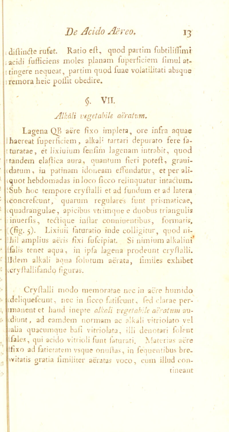 idiflindte rufet. Ratio cR, quod partim fiibtilinTmi .acidi fufficiens moles planam fuperficiem limul at- I tJn^erc nequeat, partim quod fuae volatiiitati absque I remora heie polfu obedire. VII. udlkoli vegetabile aeratum. Lagena QR aere fixo impleta, ore infra aquae 1 haereat fuperficiem, alkal’ farfari depui ato fere la- tturatae, et lixiuiuni fenfim lagenam intrabit, quod tfandein elafiica aura, quantum fieri potefl, graui- (datum, iu patinam idoneam efFundatur, etperali- (quot hebdomadas in loco ficco relinquatur intaefium. ISub hoc tempore cryflalli et ad lundum er ad latera (concrefeunt, quarum regulares funt pri>;maticae, (quadrangulae, apicibus vtiimque e duobus triangulis linuerfis, tetfiique inilar conniuentibus, formaris, ((fig. 5). Lixiuii laturario inde colligitur, quod ni- Ifiil amplius acris fixi fufeipiat. Si nimium alkalini* (falis tenet aqua, in ipfa lagena prodeunt crynalli- IJdem alkali aqua folutum aerata, fimilcs exhibet ry /1 al 1 i fami 0 Ii g u r a s. - Cryflalli modo memoratae nec in aere humido ideliquefcunt, nec in ficco fatilcunt, fed clarae per- inianent et liatid inepte alkali vegetabile aeratum a\i- idiiint, ad camdem normam ac alkali vitriolato vel .alia quacumque bafi vitriolata, illi denotari folent ifjlcs, qui acido vitt ioii funt laturati. MatcDus acre tlixo ad fatieratem vsque omifias, in fequentibus brc- witatis gratia fimiliter aeratas voco, cum illud con- tineant