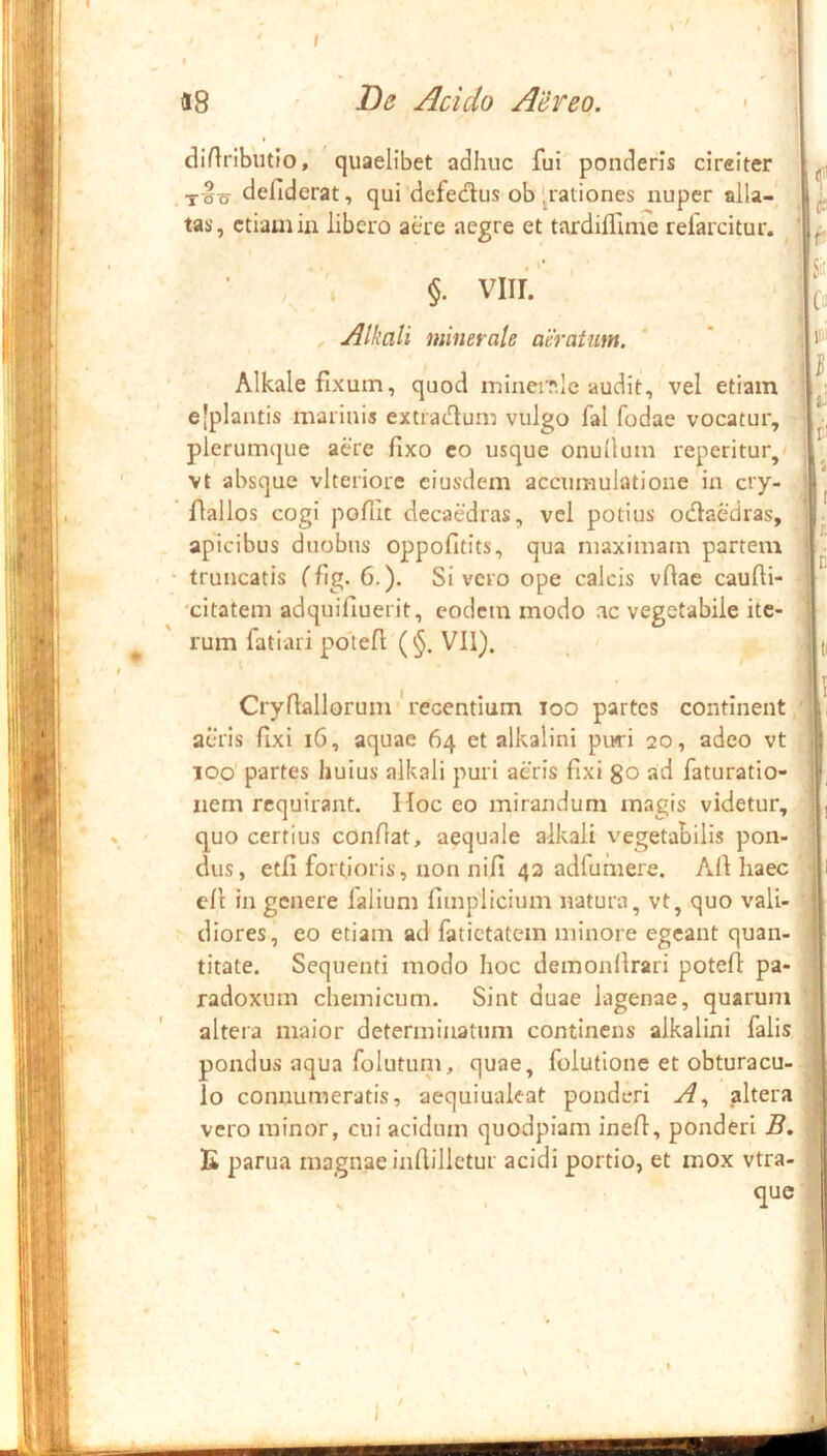 i p- '1 % «8 De Acido Aereo. diflributio, quaelibet adhuc fui ponderis cireiter defiderat, qui‘dcfedus ob'pationes nuper alla- tas, etiam ia libero aere aegre et tardilfime refarcitur. i §. VIII. Alkali minerale aeratum. Alkale fixum, quod ininciT.le audit, vel etiam ejplantis marinis extradlum vulgo fal fodae vocatur, plerumque aere fixo co usque onullum reperitur,' vt absque vlteriore eiusdem accumulatione in cry- flallos cogi pofiit decaedras, vel potius odlaedras. ap^icibus duobus oppofitits, qua maximam partem » ‘i- I truncatis Cfig- 6.). Sivero ope calcis vfiae caufli 'citatem adquifiuerit, eodem modo ac vegetabile ite- rum fatiaii potefi (§. VII), ! I n Cryfiallorum - recentium loo partes continent acuis fixi i6, aquae 64 et alkalini piwi 20, adeo vt 100 partes huius alkali puri aeris fixi go ad faturatio- | iiem requirant. Hoc eo mirandum magis videtur, quo certius confiat, aequale alkali vegetabilis pon- dus, etfi fortioris, non nifi 42 adfumere. Afi haec ' cfi in genere falium fimplicium natura, vt, quo vali- • diores, eo etiam ad fatictatem minore egeant quan- - titate. Sequenti modo hoc demonfirari potefi pa- radoxum chemicum. Sint duae lagenae, quarum ' altera maior determinatum continens alkalini falis pondus aqua folutiun, quae, folutione et obturacu- ^ Io connumeratis, aequiualeat ponderi altera vero minor, cui acidum quodpiam inefi, ponderi B. tj K parua magnae infiilletur acidi portio, et mox vtra- que ‘