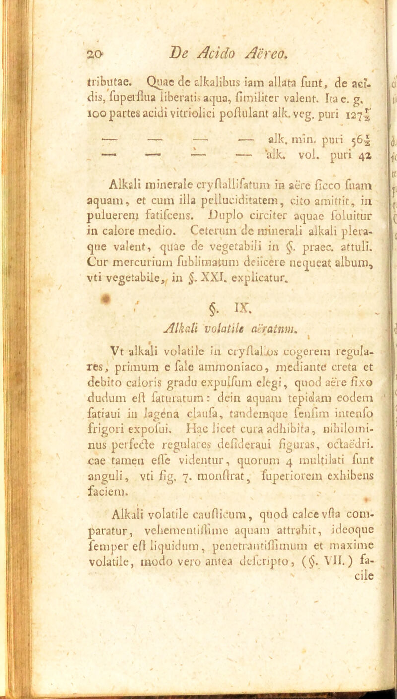 tributae. Quae de alkalibus iam allata funt, de aci- dis, fupeifiua liberatis aqua, fimiliter valent. Ita e. g. loo partes acidi vitriolici poftulant alk. vcg. puri i2~i^ — — — alk, min, puri 564 — ~ — ‘alk. vol. puri 4Z \ * Alkali minerale cryllalliratum in aere ficco fuam aquam, et cum illa pelluciditatem, cito amittit, ia puluerea; fatifeens. Duplo circiter aquae foluitur in calore medio. Ceterum de minerali alkali plera- que valent, quae de vegetabili in praec. attuli. Cur mercurium fublimatum deilcere nequeat album, vti vegetabile,^ in 5* XXI. explicatur. • Z §. IX. . - ' . Alkali volatile atratnm. ‘ I ' Vt alkali volatile in cryflallos cogerem regula- res,' primum e fale ammoniaco, mediante creta et debito caloris gradu expulTum elegi, quod aere fixo dudum efi faturarum: deia aquam tepidam eodem fatiaui in lagena claufa, tandemque fenlim intenfo frigori expofui. Hac licet cura adhibita, nihilomi- nus perfede regulares defideraui figuras, oclaedri. cae tamen effe videntur, quorum 4 muUilati funt anguli, vti fig. 7. monfirat, fuperiorctn exhibens faciem. - Alkali volatile cauflicum, quod calce vfla com- paratur, vchementiirune aquam attrahit, idcoque femper efi liquidum , penetrantifilmum et maxime volatile, modo vero antea dderipto, (§. VII.) fa- cile