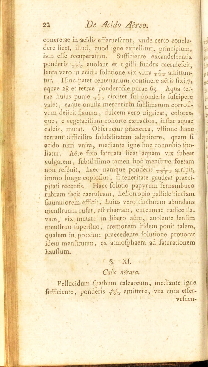 I concretae ia acidis cfferuefcunt, vnde certo conclu- dere iicct, illud, quod igne expellitur, principium, iain efle recuperatum. SufHciente excandefcentia ponderis -r-eis auolant et tigilli fundus caerulefcit, lenta vero in acidis folutione vix vitra amittun- tur. Hinc patet centenarium continere acris fixi 7, aquae 28 et terrae ponderorae purae 65. Aqua ter- rae huius purae -^oo circiter fui ponderis fufeipere valet, eaque onufla mercurium fublimatum corrofi- vum dciicit flauum, dulcem vero nigricat, colores- que, e vegetabilium cohorte extraebos, iuAar aquae calcis, mutat. Obferuqtur praeterea, vflione Jianc terram difficilius folubilitatem adquirere, quam fi acido nitri vnita, mediante igne hoc connubio fpo- iiatur. Aere fixo faturata licet aquam vix fubeat vulgarem, fubtiliffimo tamen hoc menflruo foetam non reffiuit, haec namque ponderis -j-tto immo longe copiofius, fi teneritate gaudeat praeci- pitati recentis. I Hec folutio papyrum fernambuco rubram facit caeruleam, hehotropio pallide'tinedam faturatiorem efficit, Jiuius vero tincturam abundans irieiiflruum rufat, afi chartam, curcumae radice fla- vam, vix mutat: in libero aere, auolante fenfim mcnflruo fnpcrfluo, cremorem itidem ponit talem, qualem in, proxime praecedente folutione prouocat idem menflruum, ex atmofphaera ad faturationera hauflum. Calx aerata. I Pellucidum fpathum calcareum, mediante igne fufficiente, ponderis amittere, vna cum efler- , ' , ' vefcen- 9