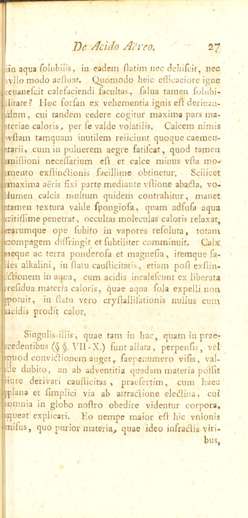 1 i I)e 'Addo Ai‘i’co. '' 27 y jjiin aqua foliibiiis, in eadem flatim nec dcliifcit, nec IwJlo modo ae/Uinf. Quomodo heic cflicaciorc igne Iceuanefcit calefaciendi facultas., falua tamen folubi- ilitate? Hoc forfan ex vehementia ignis eff deiiuau- ildnm, cui tandem cedere cogitur maxima pars ma- ttcriae caloris, per ie valde volatilis. Calcem nimis wflam tamquam inutilem reiiciunt quoque caemen- (larii, cum in puluerem aegre fatilcat, quod tamen iinifiioni necellarium cfl et calce minus vffa mo- iinento exflimlflonis facillime obtinetur. Scilicet mfiaxima aeris fixi parte mediante vflione abaiffa, vo- iiJumen calcis multum quidem contrahitur, manet ttamen textura valde fpongiofa, quam adfufa aqua ccitiflime penetrat, occultas moleculas caloris relaxat^ eearumque ope fubito in vapores refoluta, totam ccompagem diffringit etfubtiiiter comminuit. Calx saeque ac terra ponderofa et magnefia, itemque fa- ' iles alkaiini, in flatu caulficitatis, etiam poflexfiin- • cfionem in arpia, cum acidis incalefcunt ex liberata irefldua materia caloris, quae aqua fola expelli non [potuit, in fiatu vero cryffalliiationis nullus cum iacidis prodit calor, Singulis-illis, quae tam in hac, quaminprae- ccedentibus VII -X.) funt allata, perpenfis, v6l cquod convidtionein auget,-faepenumero vifis, val- ide dubito, an ab adventitia quadam materia poilit iiure derivari caufficitas , praelertim, cum }'.aec [plana et fimplici via ab attraefione elcilfiiia, cui omnia in globo noffro obedire videntur corpora, cqueat explicari. Ko nempe maior eff hic vnionis inifus, quo purior materia^ quae ideo infraeVis viri- bus,