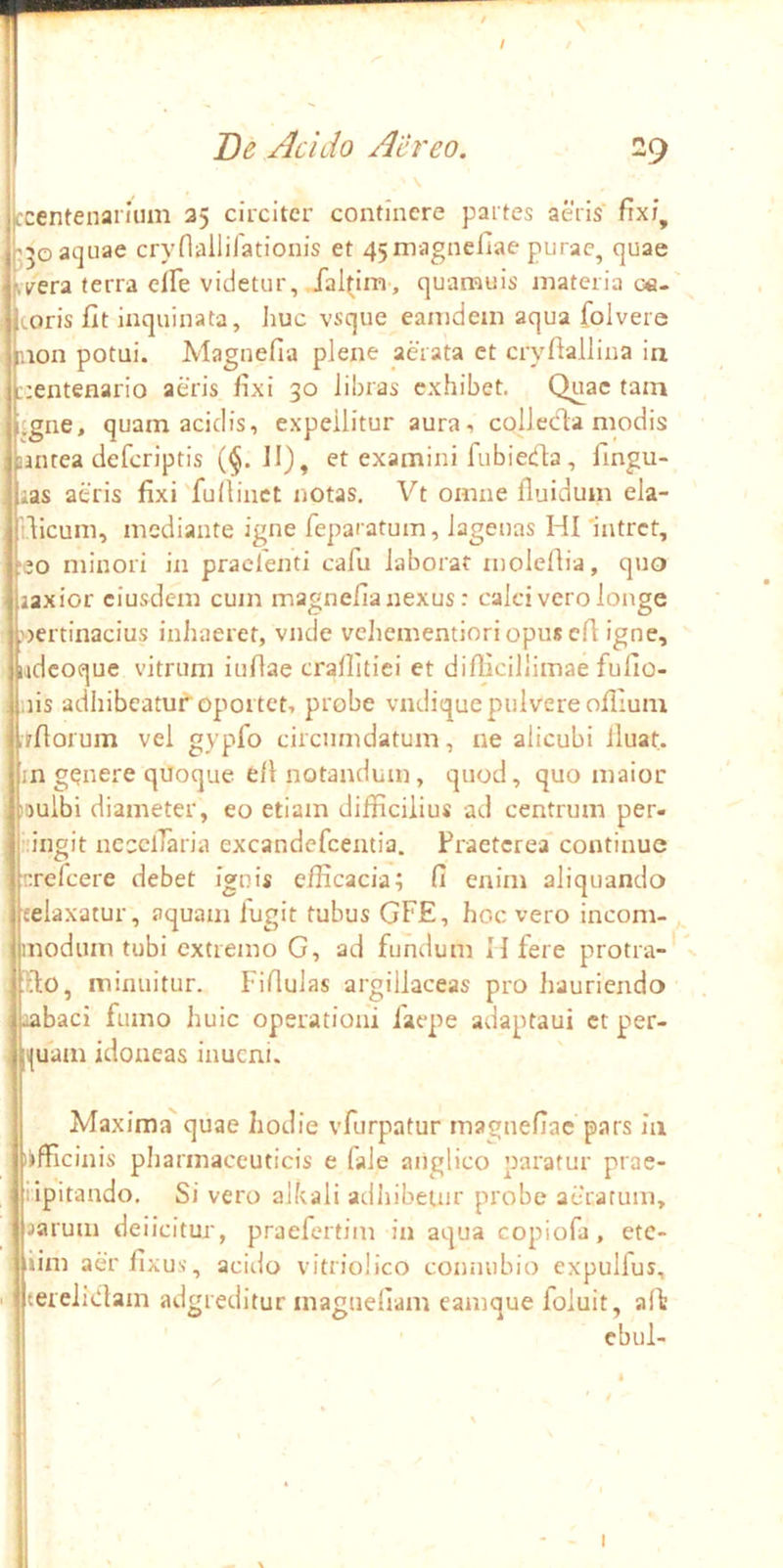 jccentenaiium 35 circiter continere partes aeris' fixi, j;5Gat]uae cryriailifationis et 45magnefiae purae, quae ti^era terra elFe videtur, fal(im, quamuis materia ce- toris fit inquinata, huc vsque eamdem aqua folvere mon potui. Magnefia plene aerata ct cryfiallina in ::entenario aeris fixi 30 libras exhibet. Quae tam itgne, quam acidis, expellitur aura, collecla modis untea deferiptis (^.11), et examini fubieda , fingu- as aeris fixi fu (linet notas. Vt omne fluidum ela- idicum, mediante igne feparatum, lagenas HI Intret, ■eo minori in praclenti cafu laborat moleflia, quo iaxior eiusdem cum magnefia nexus: calci vero longe pertinacius inhaeret, vnde vehementioriopusen: igne, iidcoque vitrum iuflae craflitiei et difficillimae fullo- nis adhibeatur oportet, probe vndique pulvere ofilum rrfiorum vel gypfo circumdatum, ne alicubi fluat. ;n genere quoque efl notandum, quod, quo maior pulbi diameter, eo etiam difficilius ad centrum per- “ingit necclTaria excandefeentia. Fraeterea' continue refeere debet ignis efficacia; fi enim aliquando relaxatur, aquam fugit tubus GFE, hoc vero incom- modum tubi extremo G, ad fundum H fere protra-' 0, minuitur. Fifiulas argillaceas pro hauriendo .labaci fumo huic operationi faepe adaptaui ct per- i(uam idoneas inucni. Maxima quae hodie vfurpatur magnefiac pars ia lifficinis pharmaceuticis e fale aiiglico paratur prae- lipitando. Si vero alkali adhibetur probe aeratum, jarum deiicitur, praefertim in aqua copiofa, ete- ‘im aer fixus, acido vitriolico coiiiuibio expulfus, terelidam adgreditur magueflam eamque foluit, alit cbul- I